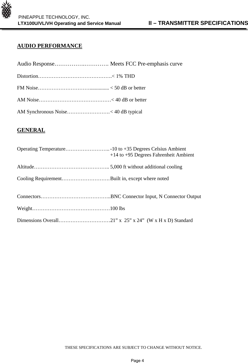 THESE SPECIFICATIONS ARE SUBJECT TO CHANGE WITHOUT NOTICE.          PINEAPPLE TECHNOLOGY, INC.                LTX100U/VL/VH Operating and Service Manual                II – TRANSMITTER SPECIFICATIONS    AUDIO PERFORMANCE   Audio Response…………….…………. Meets FCC Pre-emphasis curve  Distortion…………………………………….&lt; 1% THD  FM Noise…………………………............... &lt; 50 dB or better  AM Noise……………………………………&lt; 40 dB or better  AM Synchronous Noise……………………. &lt; 40 dB typical   GENERAL   Operating Temperature…………………….. -10 to +35 Degrees Celsius Ambient                                +14 to +95 Degrees Fahrenheit Ambient  Altitude…………………………………….. 5,000 ft without additional cooling  Cooling Requirement………………………. Built in, except where noted        Connectors…………………………………..BNC Connector Input, N Connector Output  Weight………………………………………100 lbs  Dimensions Overall…………………………21” x  25” x 24”  (W x H x D) Standard                                                                                                       Page 4