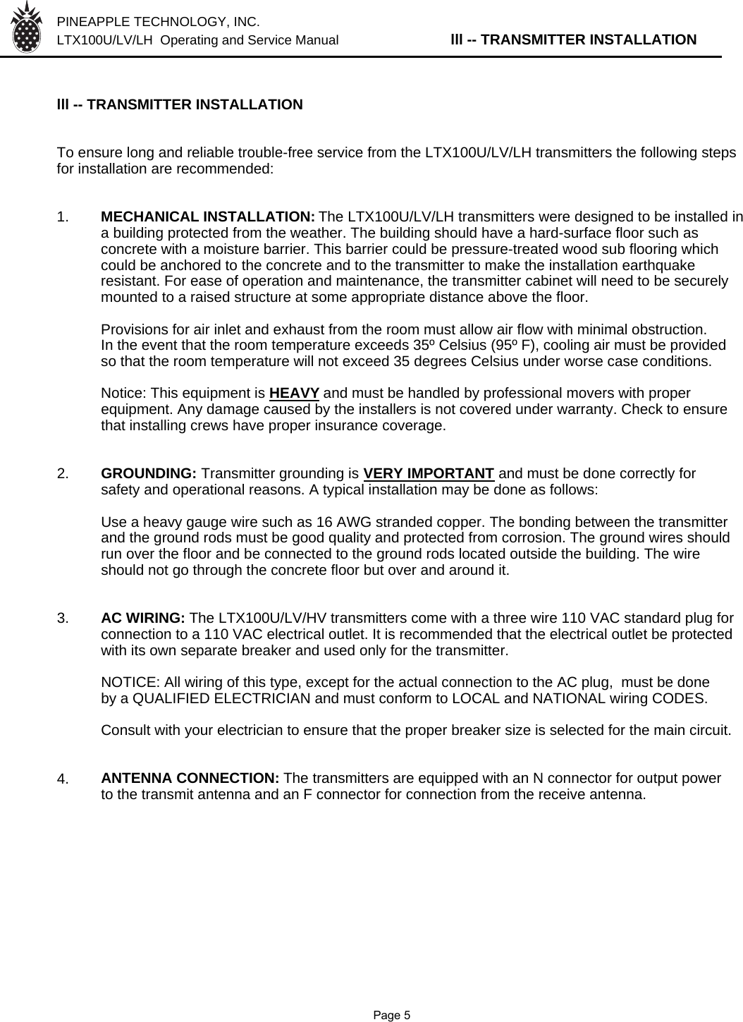 PINEAPPLE TECHNOLOGY, INC.  LTX100U/LV/LH  Operating and Service Manual lll -- TRANSMITTER INSTALLATIONlll -- TRANSMITTER INSTALLATIONTo ensure long and reliable trouble-free service from the LTX100U/LV/LH transmitters the following stepsfor installation are recommended:1. MECHANICAL INSTALLATION: The LTX100U/LV/LH transmitters were designed to be installed in a building protected from the weather. The building should have a hard-surface floor such as concrete with a moisture barrier. This barrier could be pressure-treated wood sub flooring which could be anchored to the concrete and to the transmitter to make the installation earthquake resistant. For ease of operation and maintenance, the transmitter cabinet will need to be securely mounted to a raised structure at some appropriate distance above the floor.Provisions for air inlet and exhaust from the room must allow air flow with minimal obstruction.In the event that the room temperature exceeds 35º Celsius (95º F), cooling air must be providedso that the room temperature will not exceed 35 degrees Celsius under worse case conditions.Notice: This equipment is HEAVYand must be handled by professional movers with properequipment. Any damage caused by the installers is not covered under warranty. Check to ensurethat installing crews have proper insurance coverage.2. GROUNDING: Transmitter grounding is VERY IMPORTANT and must be done correctly forsafety and operational reasons. A typical installation may be done as follows:Use a heavy gauge wire such as 16 AWG stranded copper. The bonding between the transmitter and the ground rods must be good quality and protected from corrosion. The ground wires should run over the floor and be connected to the ground rods located outside the building. The wire should not go through the concrete floor but over and around it.3. AC WIRING: The LTX100U/LV/HV transmitters come with a three wire 110 VAC standard plug for connection to a 110 VAC electrical outlet. It is recommended that the electrical outlet be protected with its own separate breaker and used only for the transmitter.NOTICE: All wiring of this type, except for the actual connection to the AC plug,  must be done by a QUALIFIED ELECTRICIAN and must conform to LOCAL and NATIONAL wiring CODES.Consult with your electrician to ensure that the proper breaker size is selected for the main circuit.4. ANTENNA CONNECTION: The transmitters are equipped with an N connector for output power  to the transmit antenna and an F connector for connection from the receive antenna.               Page 5