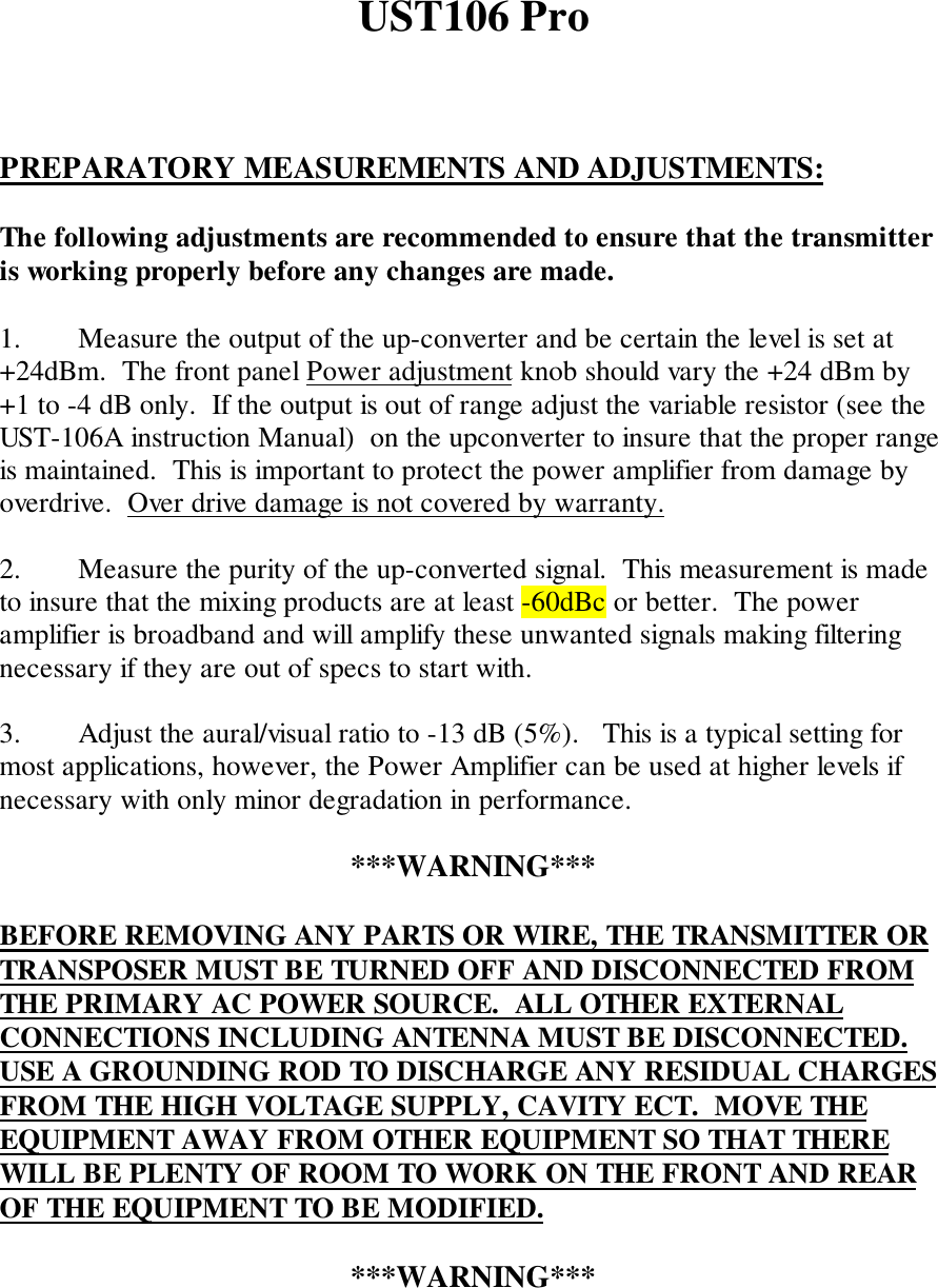 UST106 ProPREPARATORY MEASUREMENTS AND ADJUSTMENTS:The following adjustments are recommended to ensure that the transmitteris working properly before any changes are made.1. Measure the output of the up-converter and be certain the level is set at+24dBm.  The front panel Power adjustment knob should vary the +24 dBm by+1 to -4 dB only.  If the output is out of range adjust the variable resistor (see theUST-106A instruction Manual)  on the upconverter to insure that the proper rangeis maintained.  This is important to protect the power amplifier from damage byoverdrive.  Over drive damage is not covered by warranty.2. Measure the purity of the up-converted signal.  This measurement is madeto insure that the mixing products are at least -60dBc or better.  The poweramplifier is broadband and will amplify these unwanted signals making filteringnecessary if they are out of specs to start with.3. Adjust the aural/visual ratio to -13 dB (5%).   This is a typical setting formost applications, however, the Power Amplifier can be used at higher levels ifnecessary with only minor degradation in performance.***WARNING***BEFORE REMOVING ANY PARTS OR WIRE, THE TRANSMITTER ORTRANSPOSER MUST BE TURNED OFF AND DISCONNECTED FROMTHE PRIMARY AC POWER SOURCE.  ALL OTHER EXTERNALCONNECTIONS INCLUDING ANTENNA MUST BE DISCONNECTED.USE A GROUNDING ROD TO DISCHARGE ANY RESIDUAL CHARGESFROM THE HIGH VOLTAGE SUPPLY, CAVITY ECT.  MOVE THEEQUIPMENT AWAY FROM OTHER EQUIPMENT SO THAT THEREWILL BE PLENTY OF ROOM TO WORK ON THE FRONT AND REAROF THE EQUIPMENT TO BE MODIFIED.***WARNING***