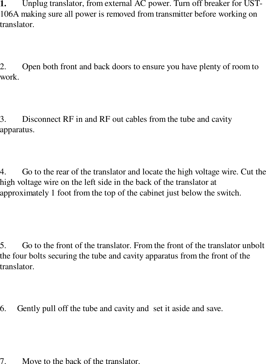 1. Unplug translator, from external AC power. Turn off breaker for UST-106A making sure all power is removed from transmitter before working ontranslator.2. Open both front and back doors to ensure you have plenty of room towork.3. Disconnect RF in and RF out cables from the tube and cavityapparatus.4. Go to the rear of the translator and locate the high voltage wire. Cut thehigh voltage wire on the left side in the back of the translator atapproximately 1 foot from the top of the cabinet just below the switch.5. Go to the front of the translator. From the front of the translator unboltthe four bolts securing the tube and cavity apparatus from the front of thetranslator.6.     Gently pull off the tube and cavity and  set it aside and save.7. Move to the back of the translator.