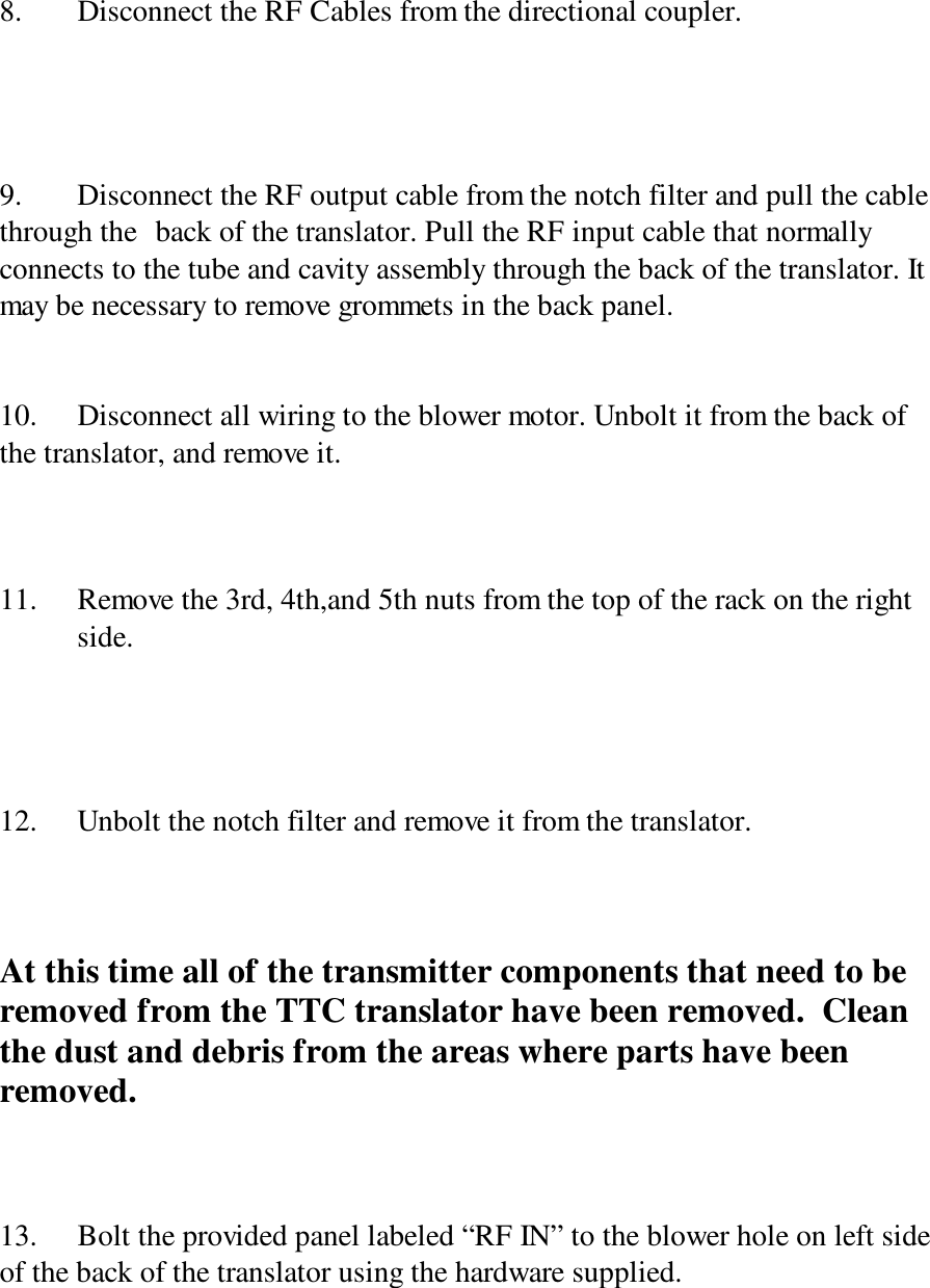 8. Disconnect the RF Cables from the directional coupler.9. Disconnect the RF output cable from the notch filter and pull the cablethrough the  back of the translator. Pull the RF input cable that normallyconnects to the tube and cavity assembly through the back of the translator. Itmay be necessary to remove grommets in the back panel.10. Disconnect all wiring to the blower motor. Unbolt it from the back ofthe translator, and remove it.11. Remove the 3rd, 4th,and 5th nuts from the top of the rack on the right side.12. Unbolt the notch filter and remove it from the translator.At this time all of the transmitter components that need to beremoved from the TTC translator have been removed.  Cleanthe dust and debris from the areas where parts have beenremoved.13. Bolt the provided panel labeled “RF IN” to the blower hole on left sideof the back of the translator using the hardware supplied.