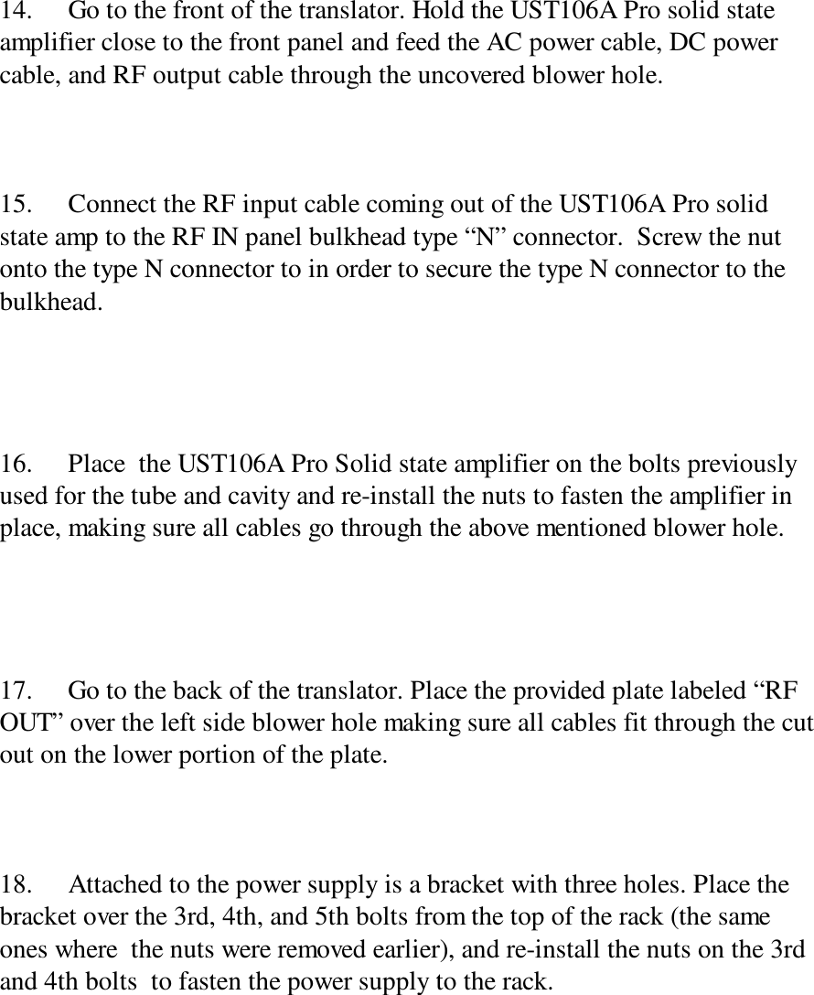 14. Go to the front of the translator. Hold the UST106A Pro solid stateamplifier close to the front panel and feed the AC power cable, DC powercable, and RF output cable through the uncovered blower hole.15. Connect the RF input cable coming out of the UST106A Pro solidstate amp to the RF IN panel bulkhead type “N” connector.  Screw the nutonto the type N connector to in order to secure the type N connector to thebulkhead.16.   Place  the UST106A Pro Solid state amplifier on the bolts previouslyused for the tube and cavity and re-install the nuts to fasten the amplifier inplace, making sure all cables go through the above mentioned blower hole.17. Go to the back of the translator. Place the provided plate labeled “RFOUT” over the left side blower hole making sure all cables fit through the cutout on the lower portion of the plate.18. Attached to the power supply is a bracket with three holes. Place thebracket over the 3rd, 4th, and 5th bolts from the top of the rack (the sameones where  the nuts were removed earlier), and re-install the nuts on the 3rdand 4th bolts  to fasten the power supply to the rack.