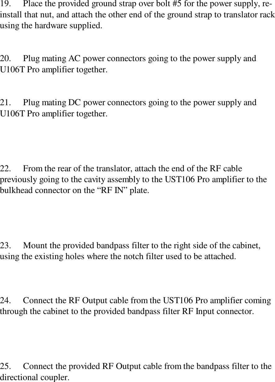 19. Place the provided ground strap over bolt #5 for the power supply, re-install that nut, and attach the other end of the ground strap to translator rackusing the hardware supplied.20. Plug mating AC power connectors going to the power supply andU106T Pro amplifier together.21. Plug mating DC power connectors going to the power supply andU106T Pro amplifier together.22. From the rear of the translator, attach the end of the RF cablepreviously going to the cavity assembly to the UST106 Pro amplifier to thebulkhead connector on the “RF IN” plate.23. Mount the provided bandpass filter to the right side of the cabinet,using the existing holes where the notch filter used to be attached.24. Connect the RF Output cable from the UST106 Pro amplifier comingthrough the cabinet to the provided bandpass filter RF Input connector.25. Connect the provided RF Output cable from the bandpass filter to thedirectional coupler.