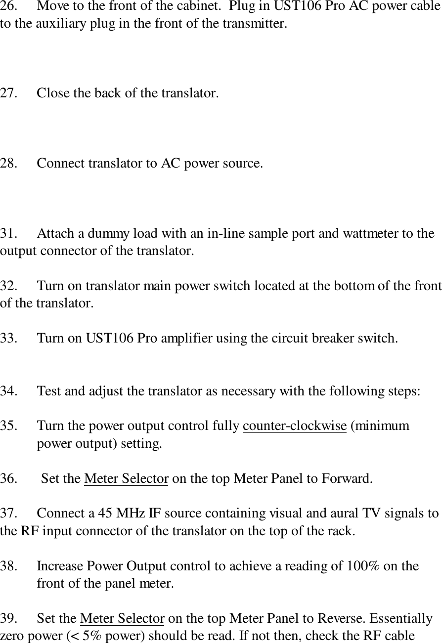 26. Move to the front of the cabinet.  Plug in UST106 Pro AC power cableto the auxiliary plug in the front of the transmitter.27. Close the back of the translator.28. Connect translator to AC power source.31. Attach a dummy load with an in-line sample port and wattmeter to theoutput connector of the translator.32. Turn on translator main power switch located at the bottom of the frontof the translator.33. Turn on UST106 Pro amplifier using the circuit breaker switch.34. Test and adjust the translator as necessary with the following steps:35. Turn the power output control fully counter-clockwise (minimum power output) setting.36. Set the Meter Selector on the top Meter Panel to Forward.37. Connect a 45 MHz IF source containing visual and aural TV signals tothe RF input connector of the translator on the top of the rack.38. Increase Power Output control to achieve a reading of 100% on thefront of the panel meter.39. Set the Meter Selector on the top Meter Panel to Reverse. Essentiallyzero power (&lt; 5% power) should be read. If not then, check the RF cable