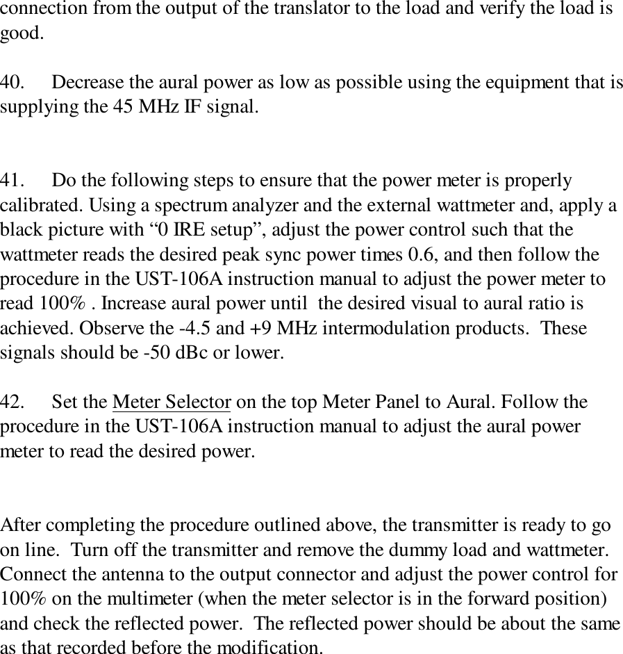 connection from the output of the translator to the load and verify the load isgood.40. Decrease the aural power as low as possible using the equipment that issupplying the 45 MHz IF signal.41. Do the following steps to ensure that the power meter is properlycalibrated. Using a spectrum analyzer and the external wattmeter and, apply ablack picture with “0 IRE setup”, adjust the power control such that thewattmeter reads the desired peak sync power times 0.6, and then follow theprocedure in the UST-106A instruction manual to adjust the power meter toread 100% . Increase aural power until  the desired visual to aural ratio isachieved. Observe the -4.5 and +9 MHz intermodulation products.  Thesesignals should be -50 dBc or lower.42. Set the Meter Selector on the top Meter Panel to Aural. Follow theprocedure in the UST-106A instruction manual to adjust the aural powermeter to read the desired power.After completing the procedure outlined above, the transmitter is ready to goon line.  Turn off the transmitter and remove the dummy load and wattmeter.Connect the antenna to the output connector and adjust the power control for100% on the multimeter (when the meter selector is in the forward position)and check the reflected power.  The reflected power should be about the sameas that recorded before the modification.