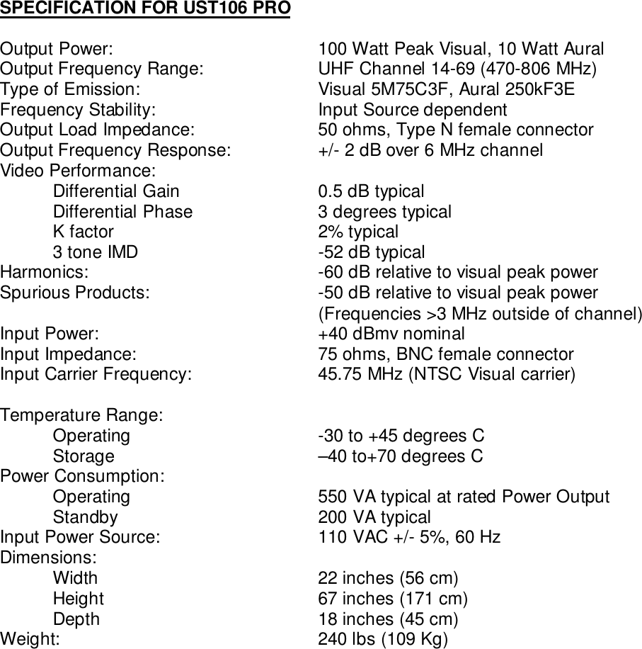 SPECIFICATION FOR UST106 PROOutput Power: 100 Watt Peak Visual, 10 Watt AuralOutput Frequency Range: UHF Channel 14-69 (470-806 MHz)Type of Emission: Visual 5M75C3F, Aural 250kF3EFrequency Stability: Input Source dependentOutput Load Impedance: 50 ohms, Type N female connectorOutput Frequency Response: +/- 2 dB over 6 MHz channelVideo Performance:Differential Gain  0.5 dB typicalDifferential Phase  3 degrees typicalK factor 2% typical3 tone IMD  -52 dB typicalHarmonics: -60 dB relative to visual peak powerSpurious Products: -50 dB relative to visual peak power(Frequencies &gt;3 MHz outside of channel)Input Power:  +40 dBmv nominalInput Impedance: 75 ohms, BNC female connectorInput Carrier Frequency:  45.75 MHz (NTSC Visual carrier)Temperature Range:Operating  -30 to +45 degrees CStorage  –40 to+70 degrees CPower Consumption:Operating 550 VA typical at rated Power OutputStandby 200 VA typicalInput Power Source:  110 VAC +/- 5%, 60 HzDimensions:Width 22 inches (56 cm)Height 67 inches (171 cm)Depth 18 inches (45 cm)Weight: 240 lbs (109 Kg)