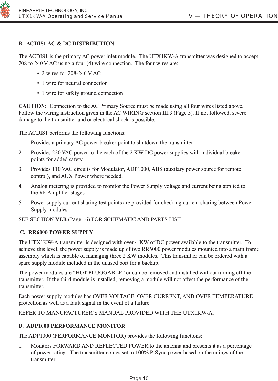  PINEAPPLE TECHNOLOGY, INC.  UTX1KW-A Operating and Service ManualB.  ACDIS1 AC &amp; DC DISTRIBUTIONThe ACDIS1 is the primary AC power inlet module.  The UTX1KW-A transmitter was designed to accept 208 to 240 V AC using a four (4) wire connection.  The four wires are:  •  2 wires for 208-240 V AC   •  1 wire for neutral connection  •  1 wire for safety ground connectionCAUTION:  Connection to the AC Primary Source must be made using all four wires listed above.   Follow the wiring instruction given in the AC WIRING section III.3 (Page 5). If not followed, severe damage to the transmitter and or electrical shock is possible.The ACDIS1 performs the following functions:1.  Provides a primary AC power breaker point to shutdown the transmitter.2.  Provides 220 VAC power to the each of the 2 KW DC power supplies with individual breaker points for added safety.3.  Provides 110 VAC circuits for Modulator, ADP1000, ABS (auxilary power source for remote control), and AUX Power where needed.4.  Analog metering is provided to monitor the Power Supply voltage and current being applied to the RF Ampliﬁ er stages5.  Power supply current sharing test points are provided for checking current sharing between Power Supply modules. SEE SECTION VI.B (Page 16) FOR SCHEMATIC AND PARTS LIST C.  RR6000 POWER SUPPLYThe UTX1KW-A transmitter is designed with over 4 KW of DC power available to the transmitter.  To achieve this level, the power supply is made up of two RR6000 power modules mounted into a main frame assembly which is capable of managing three 2 KW modules.  This transmitter can be ordered with a spare supply module included in the unused port for a backup.The power modules are “HOT PLUGGABLE” or can be removed and installed without turning off the transmitter.  If the third module is installed, removing a module will not affect the performance of the transmitter.Each power supply modules has OVER VOLTAGE, OVER CURRENT, AND OVER TEMPERATURE protection as well as a fault signal in the event of a failure.REFER TO MANUFACTURER’S MANUAL PROVIDED WITH THE UTX1KW-A.D.  ADP1000 PERFORMANCE MONITORThe ADP1000 (PERFORMANCE MONITOR) provides the following functions:1.  Monitors FORWARD AND REFLECTED POWER to the antenna and presents it as a percentage of power rating.  The transmitter comes set to 100% P-Sync power based on the ratings of the transmitter. V — THEORY OF OPERATIONPage 10