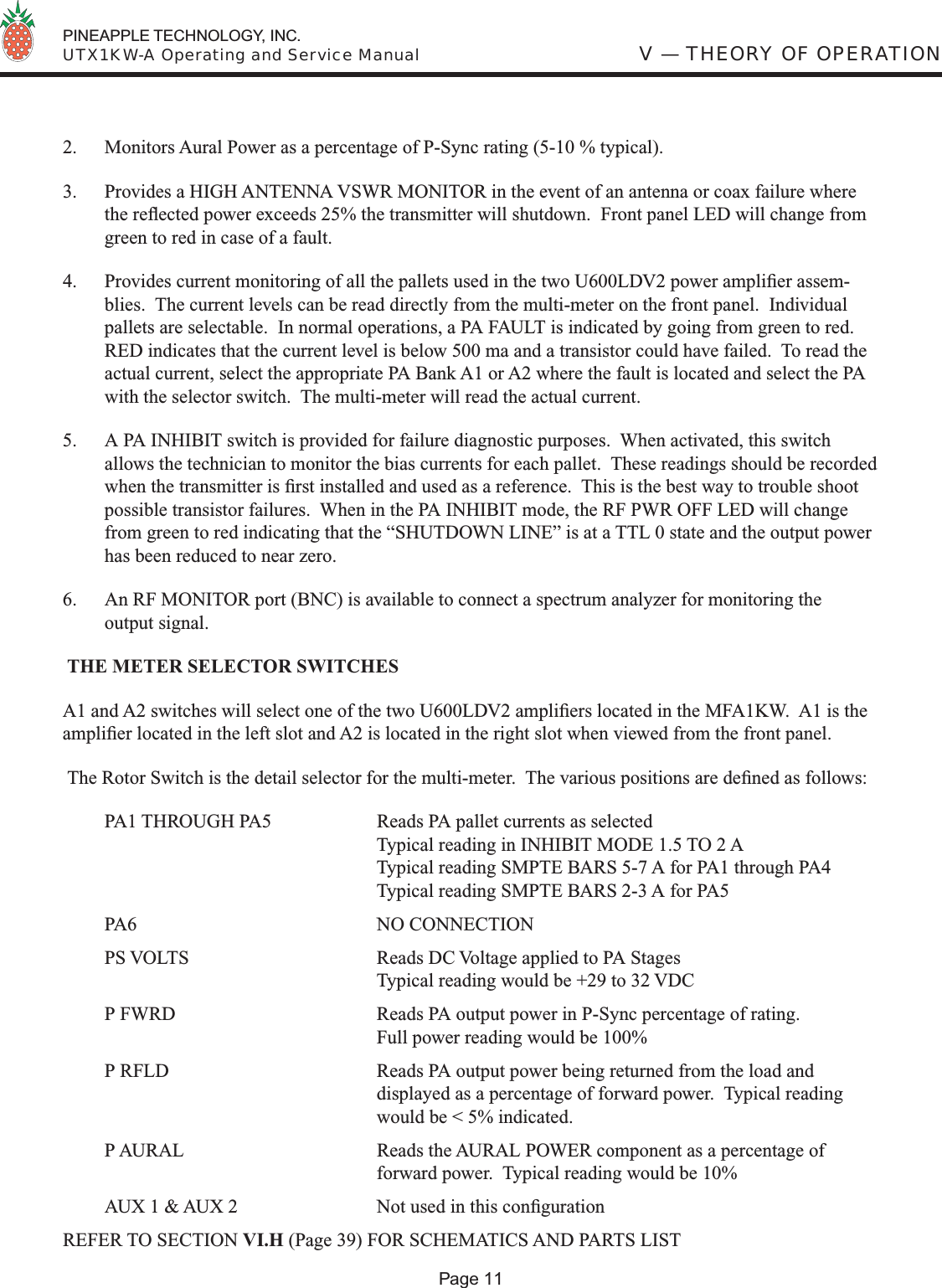  PINEAPPLE TECHNOLOGY, INC.  UTX1KW-A Operating and Service Manual2.  Monitors Aural Power as a percentage of P-Sync rating (5-10 % typical).3.  Provides a HIGH ANTENNA VSWR MONITOR in the event of an antenna or coax failure where the reﬂ ected power exceeds 25% the transmitter will shutdown.  Front panel LED will change from green to red in case of a fault.  4.  Provides current monitoring of all the pallets used in the two U600LDV2 power ampliﬁ er assem-blies.  The current levels can be read directly from the multi-meter on the front panel.  Individual pallets are selectable.  In normal operations, a PA FAULT is indicated by going from green to red.  RED indicates that the current level is below 500 ma and a transistor could have failed.  To read the actual current, select the appropriate PA Bank A1 or A2 where the fault is located and select the PA with the selector switch.  The multi-meter will read the actual current. 5.  A PA INHIBIT switch is provided for failure diagnostic purposes.  When activated, this switch allows the technician to monitor the bias currents for each pallet.  These readings should be recorded when the transmitter is ﬁ rst installed and used as a reference.  This is the best way to trouble shoot possible transistor failures.  When in the PA INHIBIT mode, the RF PWR OFF LED will change from green to red indicating that the “SHUTDOWN LINE” is at a TTL 0 state and the output power has been reduced to near zero.6.  An RF MONITOR port (BNC) is available to connect a spectrum analyzer for monitoring the output signal. THE METER SELECTOR SWITCHESA1 and A2 switches will select one of the two U600LDV2 ampliﬁ ers located in the MFA1KW.  A1 is the ampliﬁ er located in the left slot and A2 is located in the right slot when viewed from the front panel. The Rotor Switch is the detail selector for the multi-meter.  The various positions are deﬁ ned as follows:PA1 THROUGH PA5  Reads PA pallet currents as selected  Typical reading in INHIBIT MODE 1.5 TO 2 A  Typical reading SMPTE BARS 5-7 A for PA1 through PA4  Typical reading SMPTE BARS 2-3 A for PA5 PA6   NO CONNECTIONPS VOLTS  Reads DC Voltage applied to PA Stages  Typical reading would be +29 to 32 VDCP FWRD  Reads PA output power in P-Sync percentage of rating.  Full power reading would be 100%P RFLD  Reads PA output power being returned from the load and  displayed as a percentage of forward power.  Typical reading   would be &lt; 5% indicated.P AURAL  Reads the AURAL POWER component as a percentage of  forward power.  Typical reading would be 10%AUX 1 &amp; AUX 2  Not used in this conﬁ guration  REFER TO SECTION VI.H (Page 39) FOR SCHEMATICS AND PARTS LIST V — THEORY OF OPERATIONPage 11