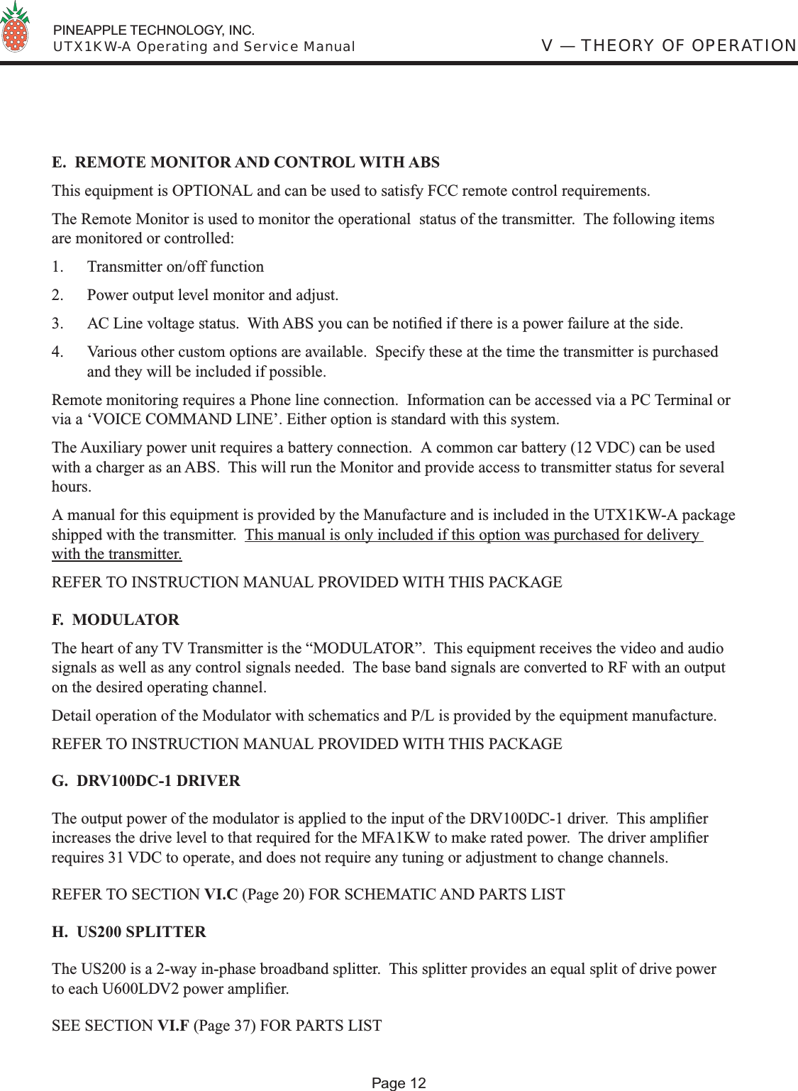  PINEAPPLE TECHNOLOGY, INC.  UTX1KW-A Operating and Service ManualE.  REMOTE MONITOR AND CONTROL WITH ABSThis equipment is OPTIONAL and can be used to satisfy FCC remote control requirements.The Remote Monitor is used to monitor the operational  status of the transmitter.  The following items are monitored or controlled:1.  Transmitter on/off function2.  Power output level monitor and adjust.3.  AC Line voltage status.  With ABS you can be notiﬁ ed if there is a power failure at the side.4.  Various other custom options are available.  Specify these at the time the transmitter is purchased and they will be included if possible.Remote monitoring requires a Phone line connection.  Information can be accessed via a PC Terminal or via a ‘VOICE COMMAND LINE’. Either option is standard with this system.The Auxiliary power unit requires a battery connection.  A common car battery (12 VDC) can be used with a charger as an ABS.  This will run the Monitor and provide access to transmitter status for several hours.A manual for this equipment is provided by the Manufacture and is included in the UTX1KW-A package shipped with the transmitter.  This manual is only included if this option was purchased for delivery with the transmitter.REFER TO INSTRUCTION MANUAL PROVIDED WITH THIS PACKAGEF.  MODULATORThe heart of any TV Transmitter is the “MODULATOR”.  This equipment receives the video and audio signals as well as any control signals needed.  The base band signals are converted to RF with an output on the desired operating channel. Detail operation of the Modulator with schematics and P/L is provided by the equipment manufacture.  REFER TO INSTRUCTION MANUAL PROVIDED WITH THIS PACKAGE G.  DRV100DC-1 DRIVERThe output power of the modulator is applied to the input of the DRV100DC-1 driver.  This ampliﬁ er increases the drive level to that required for the MFA1KW to make rated power.  The driver ampliﬁ er requires 31 VDC to operate, and does not require any tuning or adjustment to change channels.REFER TO SECTION VI.C (Page 20) FOR SCHEMATIC AND PARTS LISTH.  US200 SPLITTERThe US200 is a 2-way in-phase broadband splitter.  This splitter provides an equal split of drive power to each U600LDV2 power ampliﬁ er.SEE SECTION VI.F (Page 37) FOR PARTS LISTV — THEORY OF OPERATIONPage 12