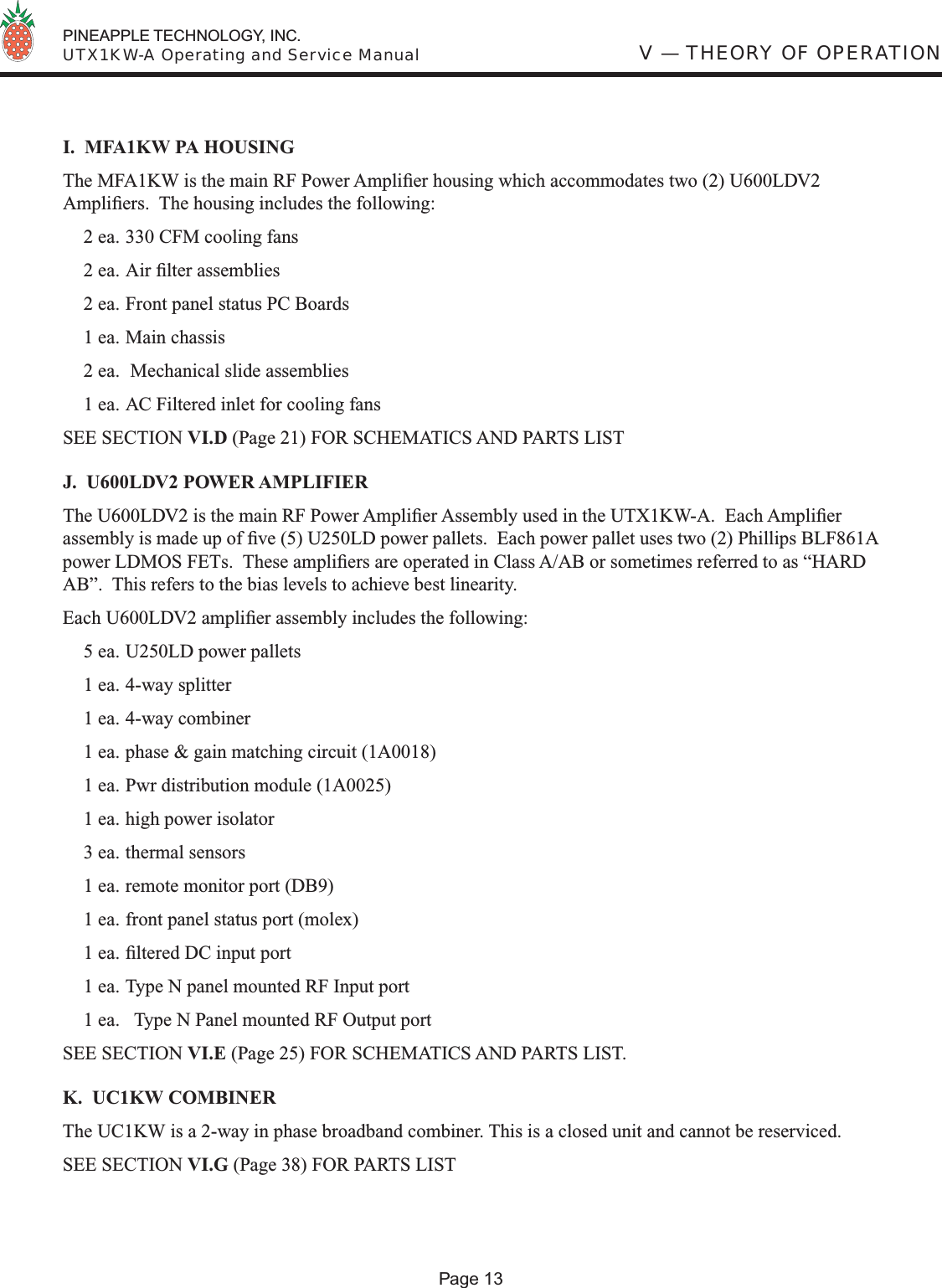  PINEAPPLE TECHNOLOGY, INC.  UTX1KW-A Operating and Service ManualI.  MFA1KW PA HOUSINGThe MFA1KW is the main RF Power Ampliﬁ er housing which accommodates two (2) U600LDV2 Ampliﬁ ers.  The housing includes the following:  2 ea. 330 CFM cooling fans  2 ea. Air ﬁ lter assemblies  2 ea. Front panel status PC Boards  1 ea. Main chassis  2 ea.  Mechanical slide assemblies   1 ea. AC Filtered inlet for cooling fansSEE SECTION VI.D (Page 21) FOR SCHEMATICS AND PARTS LISTJ.  U600LDV2 POWER AMPLIFIERThe U600LDV2 is the main RF Power Ampliﬁ er Assembly used in the UTX1KW-A.  Each Ampliﬁ er assembly is made up of ﬁ ve (5) U250LD power pallets.  Each power pallet uses two (2) Phillips BLF861A power LDMOS FETs.  These ampliﬁ ers are operated in Class A/AB or sometimes referred to as “HARD AB”.  This refers to the bias levels to achieve best linearity.Each U600LDV2 ampliﬁ er assembly includes the following:  5 ea. U250LD power pallets  1 ea. 4-way splitter  1 ea. 4-way combiner  1 ea. phase &amp; gain matching circuit (1A0018)  1 ea. Pwr distribution module (1A0025)  1 ea. high power isolator  3 ea. thermal sensors  1 ea. remote monitor port (DB9)  1 ea. front panel status port (molex) 1 ea. ﬁ ltered DC input port  1 ea. Type N panel mounted RF Input port  1 ea.   Type N Panel mounted RF Output portSEE SECTION VI.E (Page 25) FOR SCHEMATICS AND PARTS LIST.K.  UC1KW COMBINERThe UC1KW is a 2-way in phase broadband combiner. This is a closed unit and cannot be reserviced. SEE SECTION VI.G (Page 38) FOR PARTS LISTV — THEORY OF OPERATIONPage 13