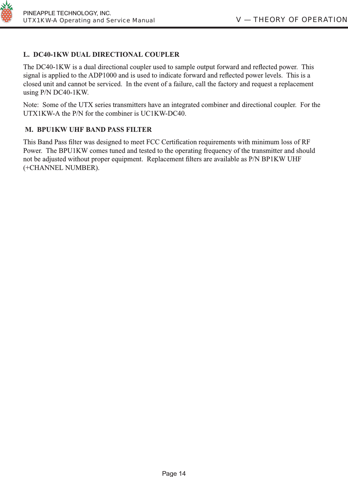  PINEAPPLE TECHNOLOGY, INC.  UTX1KW-A Operating and Service ManualL.  DC40-1KW DUAL DIRECTIONAL COUPLERThe DC40-1KW is a dual directional coupler used to sample output forward and reﬂ ected power.  This signal is applied to the ADP1000 and is used to indicate forward and reﬂ ected power levels.  This is a closed unit and cannot be serviced.  In the event of a failure, call the factory and request a replacement using P/N DC40-1KW.Note:  Some of the UTX series transmitters have an integrated combiner and directional coupler.  For the UTX1KW-A the P/N for the combiner is UC1KW-DC40. M.  BPU1KW UHF BAND PASS FILTERThis Band Pass ﬁ lter was designed to meet FCC Certiﬁ cation requirements with minimum loss of RF Power.  The BPU1KW comes tuned and tested to the operating frequency of the transmitter and should not be adjusted without proper equipment.  Replacement ﬁ lters are available as P/N BP1KW UHF (+CHANNEL NUMBER).V — THEORY OF OPERATIONPage 14