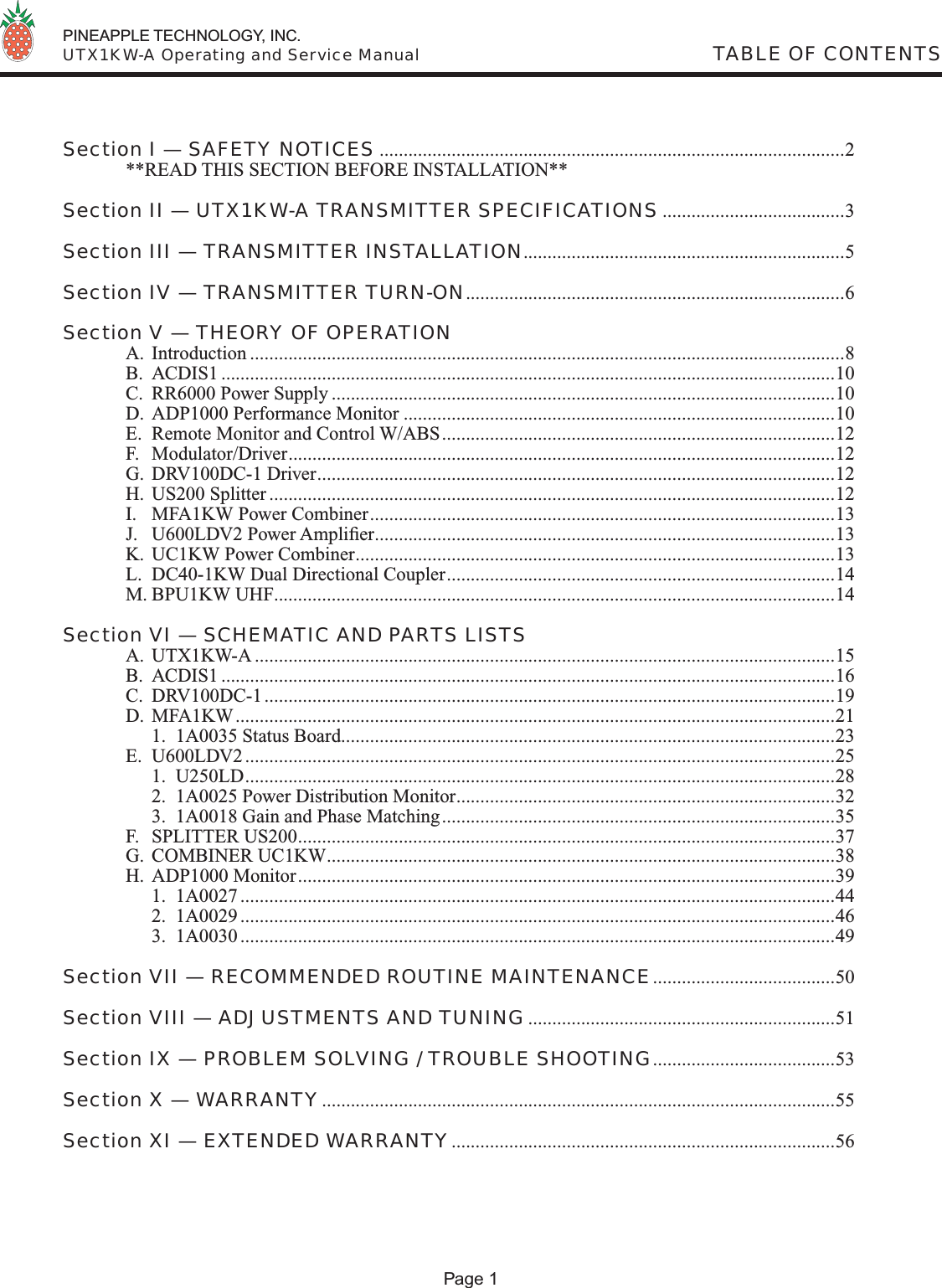  PINEAPPLE TECHNOLOGY, INC.  UTX1KW-A Operating and Service Manual TABLE OF CONTENTSSection I — SAFETY NOTICES .................................................................................................2  **READ THIS SECTION BEFORE INSTALLATION**Section II — UTX1KW-A TRANSMITTER SPECIFICATIONS ......................................3Section III — TRANSMITTER INSTALLATION...................................................................5Section IV — TRANSMITTER TURN-ON...............................................................................6Section V — THEORY OF OPERATION A. Introduction ............................................................................................................................8 B. ACDIS1 ................................................................................................................................10  C.  RR6000 Power Supply .........................................................................................................10  D.  ADP1000 Performance Monitor ..........................................................................................10  E.  Remote Monitor and Control W/ABS..................................................................................12 F. Modulator/Driver..................................................................................................................12 G. DRV100DC-1 Driver............................................................................................................12 H. US200 Splitter ......................................................................................................................12  I.  MFA1KW Power Combiner.................................................................................................13 J. U600LDV2 Power Ampliﬁ er................................................................................................13  K.  UC1KW Power Combiner....................................................................................................13  L.  DC40-1KW Dual Directional Coupler.................................................................................14 M. BPU1KW UHF.....................................................................................................................14Section VI — SCHEMATIC AND PARTS LISTS A. UTX1KW-A .........................................................................................................................15 B. ACDIS1 ................................................................................................................................16 C. DRV100DC-1.......................................................................................................................19 D. MFA1KW.............................................................................................................................21    1.  1A0035 Status Board.......................................................................................................23 E. U600LDV2 ...........................................................................................................................25    1.  U250LD...........................................................................................................................28    2.  1A0025 Power Distribution Monitor...............................................................................32    3.  1A0018 Gain and Phase Matching..................................................................................35 F. SPLITTER US200................................................................................................................37 G. COMBINER UC1KW..........................................................................................................38 H. ADP1000 Monitor................................................................................................................39    1.  1A0027 ............................................................................................................................44    2.  1A0029 ............................................................................................................................46    3.  1A0030 ............................................................................................................................49Section VII — RECOMMENDED ROUTINE MAINTENANCE......................................50Section VIII — ADJUSTMENTS AND TUNING ................................................................51Section IX — PROBLEM SOLVING / TROUBLE SHOOTING......................................53Section X — WARRANTY...........................................................................................................55Section XI — EXTENDED WARRANTY................................................................................56Page 1