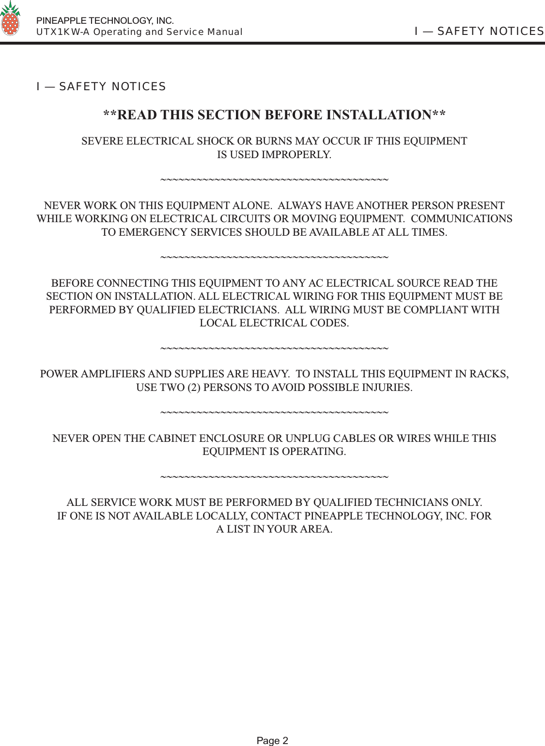  PINEAPPLE TECHNOLOGY, INC.  UTX1KW-A Operating and Service Manual I — SAFETY NOTICES I — SAFETY NOTICES**READ THIS SECTION BEFORE INSTALLATION**SEVERE ELECTRICAL SHOCK OR BURNS MAY OCCUR IF THIS EQUIPMENTIS USED IMPROPERLY.~~~~~~~~~~~~~~~~~~~~~~~~~~~~~~~~~~~~~~NEVER WORK ON THIS EQUIPMENT ALONE.  ALWAYS HAVE ANOTHER PERSON PRESENT WHILE WORKING ON ELECTRICAL CIRCUITS OR MOVING EQUIPMENT.  COMMUNICATIONS TO EMERGENCY SERVICES SHOULD BE AVAILABLE AT ALL TIMES.~~~~~~~~~~~~~~~~~~~~~~~~~~~~~~~~~~~~~~BEFORE CONNECTING THIS EQUIPMENT TO ANY AC ELECTRICAL SOURCE READ THE SECTION ON INSTALLATION. ALL ELECTRICAL WIRING FOR THIS EQUIPMENT MUST BE PERFORMED BY QUALIFIED ELECTRICIANS.  ALL WIRING MUST BE COMPLIANT WITH LOCAL ELECTRICAL CODES.~~~~~~~~~~~~~~~~~~~~~~~~~~~~~~~~~~~~~~POWER AMPLIFIERS AND SUPPLIES ARE HEAVY.  TO INSTALL THIS EQUIPMENT IN RACKS, USE TWO (2) PERSONS TO AVOID POSSIBLE INJURIES.~~~~~~~~~~~~~~~~~~~~~~~~~~~~~~~~~~~~~~NEVER OPEN THE CABINET ENCLOSURE OR UNPLUG CABLES OR WIRES WHILE THIS EQUIPMENT IS OPERATING.~~~~~~~~~~~~~~~~~~~~~~~~~~~~~~~~~~~~~~ALL SERVICE WORK MUST BE PERFORMED BY QUALIFIED TECHNICIANS ONLY.IF ONE IS NOT AVAILABLE LOCALLY, CONTACT PINEAPPLE TECHNOLOGY, INC. FORA LIST IN YOUR AREA.Page 2