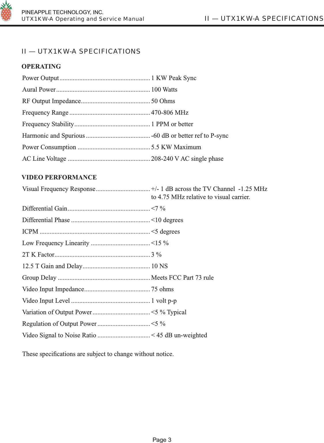  PINEAPPLE TECHNOLOGY, INC.  UTX1KW-A Operating and Service Manual II — UTX1KW-A SPECIFICATIONSII — UTX1KW-A SPECIFICATIONSOPERATINGPower Output....................................................... 1 KW Peak SyncAural Power......................................................... 100 WattsRF Output Impedance.......................................... 50 OhmsFrequency Range ................................................. 470-806 MHzFrequency Stability.............................................. 1 PPM or betterHarmonic and Spurious ....................................... -60 dB or better ref to P-syncPower Consumption ............................................ 5.5 KW MaximumAC Line Voltage .................................................. 208-240 V AC single phaseVIDEO PERFORMANCEVisual Frequency Response................................. +/- 1 dB across the TV Channel  -1.25 MHz  to 4.75 MHz relative to visual carrier.Differential Gain.................................................. &lt;7 %Differential Phase ................................................ &lt;10 degreesICPM ................................................................... &lt;5 degreesLow Frequency Linearity .................................... &lt;15 %2T K Factor.......................................................... 3 %12.5 T Gain and Delay......................................... 10 NSGroup Delay ........................................................ Meets FCC Part 73 ruleVideo Input Impedance........................................ 75 ohmsVideo Input Level ................................................ 1 volt p-pVariation of Output Power................................... &lt;5 % TypicalRegulation of Output Power ................................ &lt;5 %Video Signal to Noise Ratio ................................ &lt; 45 dB un-weightedThese speciﬁ cations are subject to change without notice.Page 3