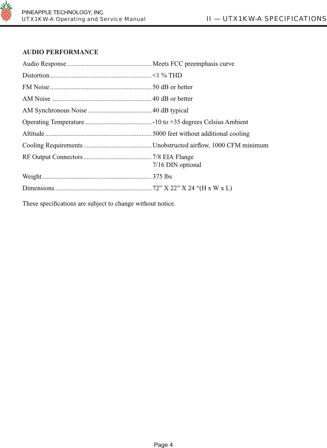  PINEAPPLE TECHNOLOGY, INC.  UTX1KW-A Operating and Service Manual II — UTX1KW-A SPECIFICATIONSPage 4AUDIO PERFORMANCEAudio Response................................................... Meets FCC preemphasis curveDistortion............................................................. &lt;1 % THDFM Noise ............................................................. 50 dB or betterAM Noise ............................................................ 40 dB or betterAM Synchronous Noise ...................................... 40 dB typicalOperating Temperature ........................................ -10 to +35 degrees Celsius AmbientAltitude ................................................................ 5000 feet without additional coolingCooling Requirements ......................................... Unobstructed airﬂ ow, 1000 CFM minimumRF Output Connectors......................................... 7/8 EIA Flange  7/16 DIN optionalWeight.................................................................. 375 lbsDimensions .......................................................... 72” X 22” X 24 “(H x W x L)These speciﬁ cations are subject to change without notice.