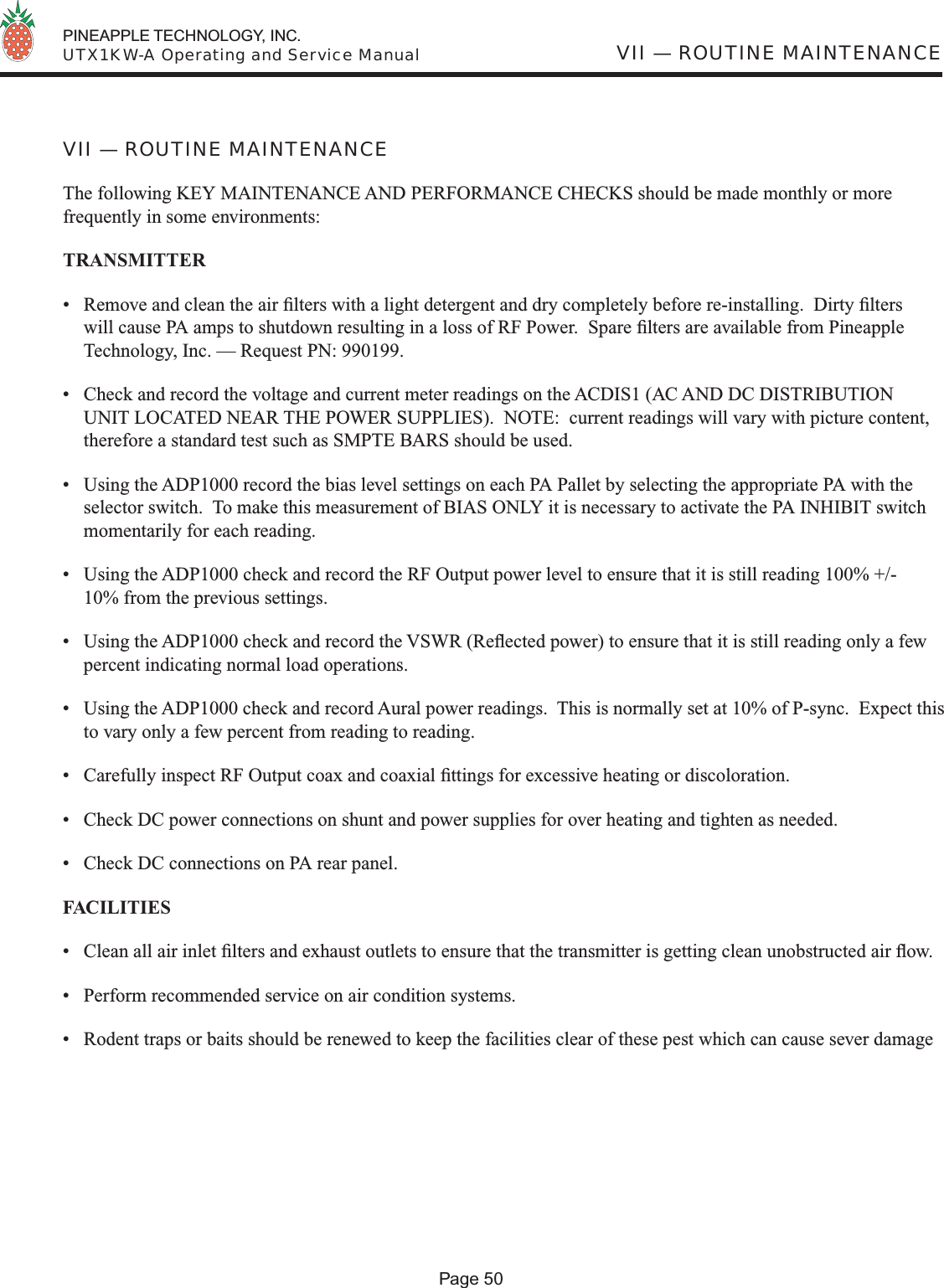  PINEAPPLE TECHNOLOGY, INC.  UTX1KW-A Operating and Service ManualPage 50VII — ROUTINE MAINTENANCEVII — ROUTINE MAINTENANCEThe following KEY MAINTENANCE AND PERFORMANCE CHECKS should be made monthly or more frequently in some environments:TRANSMITTER•  Remove and clean the air ﬁ lters with a light detergent and dry completely before re-installing.  Dirty ﬁ lters will cause PA amps to shutdown resulting in a loss of RF Power.  Spare ﬁ lters are available from Pineapple Technology, Inc. — Request PN: 990199.•  Check and record the voltage and current meter readings on the ACDIS1 (AC AND DC DISTRIBUTION UNIT LOCATED NEAR THE POWER SUPPLIES).  NOTE:  current readings will vary with picture content, therefore a standard test such as SMPTE BARS should be used.•  Using the ADP1000 record the bias level settings on each PA Pallet by selecting the appropriate PA with the selector switch.  To make this measurement of BIAS ONLY it is necessary to activate the PA INHIBIT switch momentarily for each reading. •  Using the ADP1000 check and record the RF Output power level to ensure that it is still reading 100% +/-  10% from the previous settings.•  Using the ADP1000 check and record the VSWR (Reﬂ ected power) to ensure that it is still reading only a few percent indicating normal load operations.•  Using the ADP1000 check and record Aural power readings.  This is normally set at 10% of P-sync.  Expect this to vary only a few percent from reading to reading.•  Carefully inspect RF Output coax and coaxial ﬁ ttings for excessive heating or discoloration.•  Check DC power connections on shunt and power supplies for over heating and tighten as needed.•  Check DC connections on PA rear panel.FACILITIES •  Clean all air inlet ﬁ lters and exhaust outlets to ensure that the transmitter is getting clean unobstructed air ﬂ ow.•  Perform recommended service on air condition systems.•  Rodent traps or baits should be renewed to keep the facilities clear of these pest which can cause sever damage 