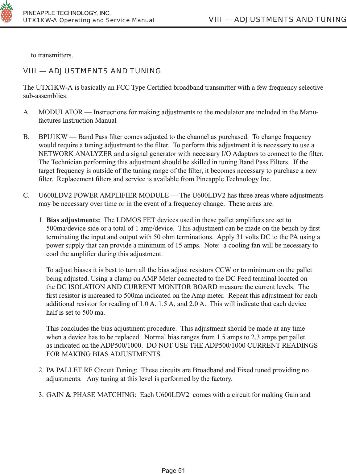  PINEAPPLE TECHNOLOGY, INC.  UTX1KW-A Operating and Service ManualPage 51VIII — ADJUSTMENTS AND TUNINGto transmitters.VIII — ADJUSTMENTS AND TUNINGThe UTX1KW-A is basically an FCC Type Certiﬁ ed broadband transmitter with a few frequency selective sub-assemblies:A.  MODULATOR — Instructions for making adjustments to the modulator are included in the Manu-factures Instruction ManualB.  BPU1KW — Band Pass ﬁ lter comes adjusted to the channel as purchased.  To change frequency would require a tuning adjustment to the ﬁ lter.  To perform this adjustment it is necessary to use a NETWORK ANALYZER and a signal generator with necessary I/O Adaptors to connect to the ﬁ lter.  The Technician performing this adjustment should be skilled in tuning Band Pass Filters.  If the target frequency is outside of the tuning range of the ﬁ lter, it becomes necessary to purchase a new ﬁ lter.  Replacement ﬁ lters and service is available from Pineapple Technology Inc.C.  U600LDV2 POWER AMPLIFIER MODULE — The U600LDV2 has three areas where adjustments may be necessary over time or in the event of a frequency change.  These areas are:1. Bias adjustments:  The LDMOS FET devices used in these pallet ampliﬁ ers are set to 500ma/device side or a total of 1 amp/device.  This adjustment can be made on the bench by ﬁ rst terminating the input and output with 50 ohm terminations.  Apply 31 volts DC to the PA using a power supply that can provide a minimum of 15 amps.  Note:  a cooling fan will be necessary to cool the ampliﬁ er during this adjustment.   To adjust biases it is best to turn all the bias adjust resistors CCW or to minimum on the pallet being adjusted. Using a clamp on AMP Meter connected to the DC Feed terminal located on the DC ISOLATION AND CURRENT MONITOR BOARD measure the current levels.  The ﬁ rst resistor is increased to 500ma indicated on the Amp meter.  Repeat this adjustment for each additional resistor for reading of 1.0 A, 1.5 A, and 2.0 A.  This will indicate that each device half is set to 500 ma.  This concludes the bias adjustment procedure.  This adjustment should be made at any time when a device has to be replaced.  Normal bias ranges from 1.5 amps to 2.3 amps per pallet as indicated on the ADP500/1000.  DO NOT USE THE ADP500/1000 CURRENT READINGS FOR MAKING BIAS ADJUSTMENTS.2. PA PALLET RF Circuit Tuning:  These circuits are Broadband and Fixed tuned providing no adjustments.   Any tuning at this level is performed by the factory.3. GAIN &amp; PHASE MATCHING:  Each U600LDV2  comes with a circuit for making Gain and 