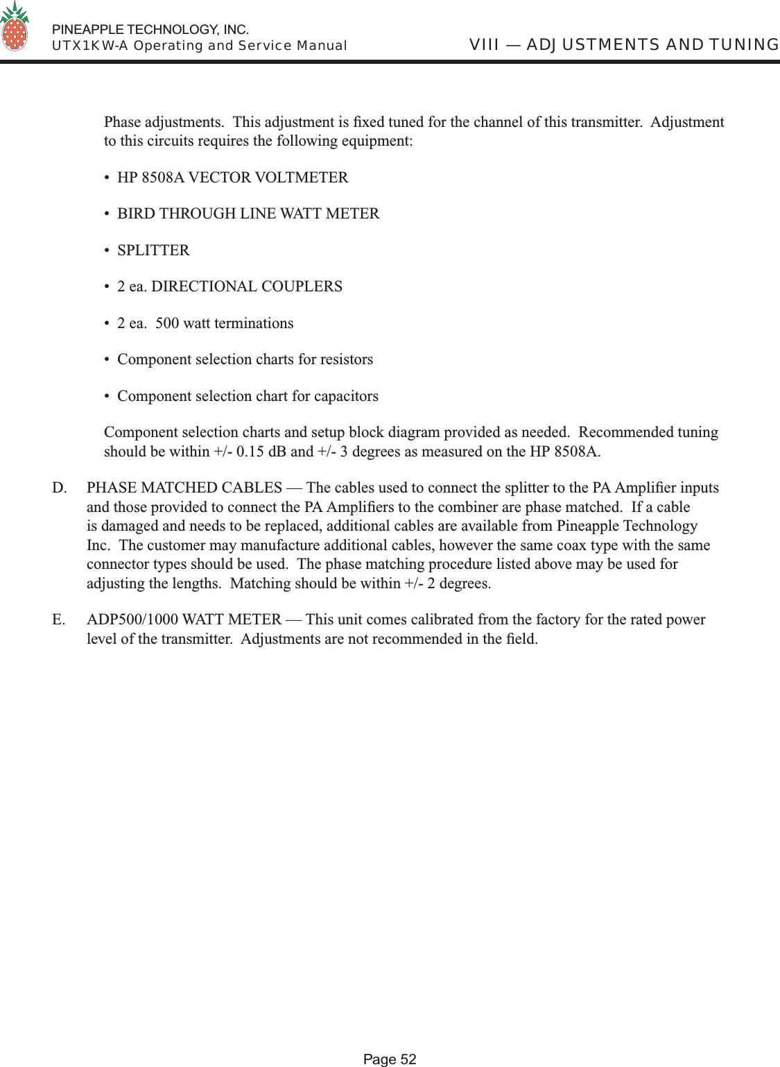  PINEAPPLE TECHNOLOGY, INC.  UTX1KW-A Operating and Service ManualPage 52VIII — ADJUSTMENTS AND TUNINGPhase adjustments.  This adjustment is ﬁ xed tuned for the channel of this transmitter.  Adjustment to this circuits requires the following equipment:  •  HP 8508A VECTOR VOLTMETER  •  BIRD THROUGH LINE WATT METER  •  SPLITTER  •  2 ea. DIRECTIONAL COUPLERS  •  2 ea.  500 watt terminations  •  Component selection charts for resistors  •  Component selection chart for capacitors  Component selection charts and setup block diagram provided as needed.  Recommended tuning should be within +/- 0.15 dB and +/- 3 degrees as measured on the HP 8508A.D.  PHASE MATCHED CABLES — The cables used to connect the splitter to the PA Ampliﬁ er inputs and those provided to connect the PA Ampliﬁ ers to the combiner are phase matched.  If a cable is damaged and needs to be replaced, additional cables are available from Pineapple Technology Inc.  The customer may manufacture additional cables, however the same coax type with the same connector types should be used.  The phase matching procedure listed above may be used for adjusting the lengths.  Matching should be within +/- 2 degrees.E.   ADP500/1000 WATT METER — This unit comes calibrated from the factory for the rated power level of the transmitter.  Adjustments are not recommended in the ﬁ eld.