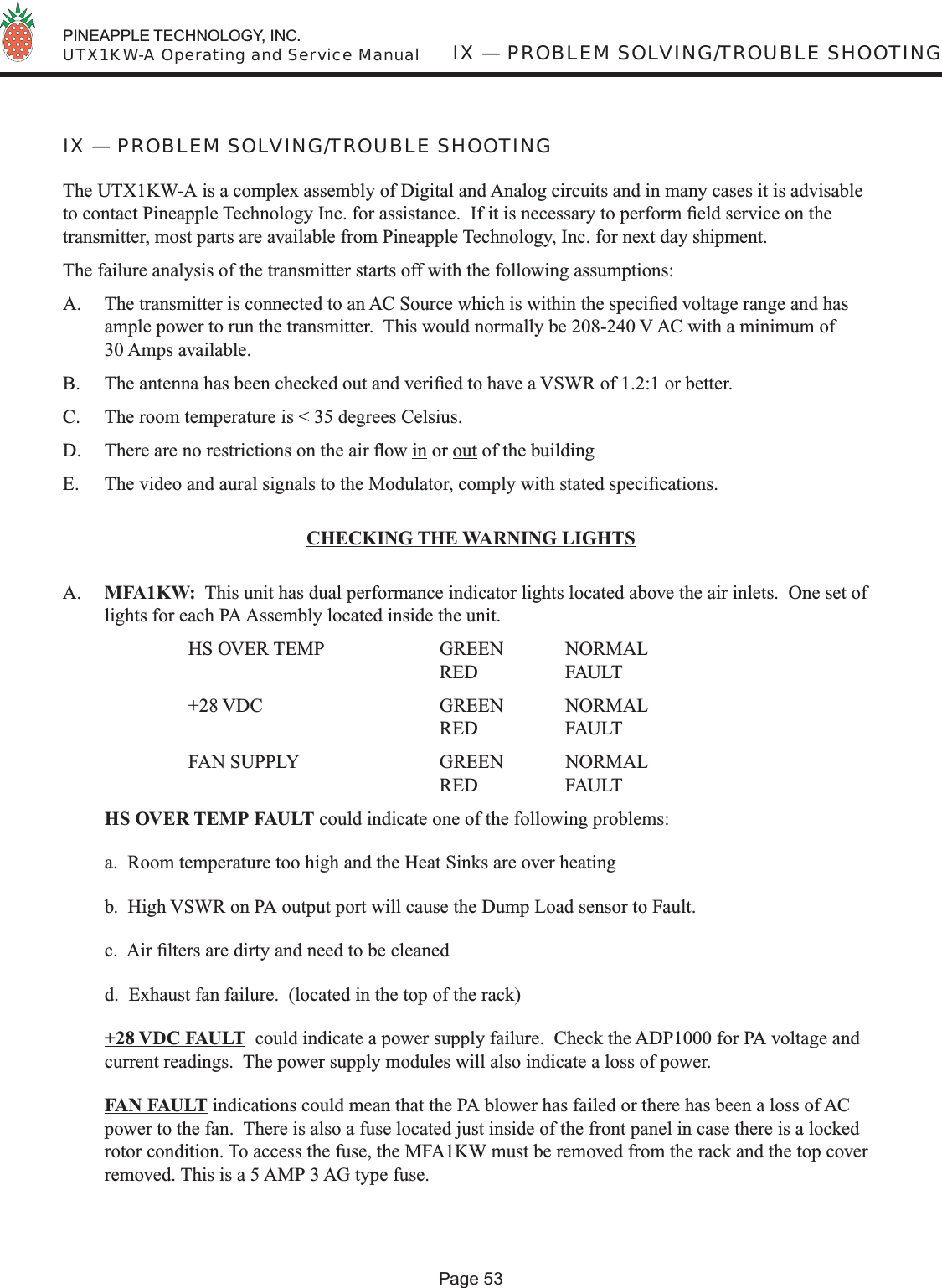  PINEAPPLE TECHNOLOGY, INC.  UTX1KW-A Operating and Service ManualPage 53IX — PROBLEM SOLVING/TROUBLE SHOOTINGIX — PROBLEM SOLVING/TROUBLE SHOOTINGThe UTX1KW-A is a complex assembly of Digital and Analog circuits and in many cases it is advisable to contact Pineapple Technology Inc. for assistance.  If it is necessary to perform ﬁ eld service on the transmitter, most parts are available from Pineapple Technology, Inc. for next day shipment.The failure analysis of the transmitter starts off with the following assumptions:A.  The transmitter is connected to an AC Source which is within the speciﬁ ed voltage range and has ample power to run the transmitter.  This would normally be 208-240 V AC with a minimum of 30 Amps available. B.  The antenna has been checked out and veriﬁ ed to have a VSWR of 1.2:1 or better.C.  The room temperature is &lt; 35 degrees Celsius.D.  There are no restrictions on the air ﬂ ow in or out of the building E.  The video and aural signals to the Modulator, comply with stated speciﬁ cations.CHECKING THE WARNING LIGHTSA.  MFA1KW:  This unit has dual performance indicator lights located above the air inlets.  One set of lights for each PA Assembly located inside the unit.    HS OVER TEMP  GREEN NORMAL      RED  FAULT  +28 VDC   GREEN NORMAL      RED  FAULT  FAN SUPPLY   GREEN NORMAL      RED   FAULT HS OVER TEMP FAULT could indicate one of the following problems:a.  Room temperature too high and the Heat Sinks are over heatingb.  High VSWR on PA output port will cause the Dump Load sensor to Fault.c.  Air ﬁ lters are dirty and need to be cleaned d.  Exhaust fan failure.  (located in the top of the rack) +28 VDC FAULT  could indicate a power supply failure.  Check the ADP1000 for PA voltage and current readings.  The power supply modules will also indicate a loss of power. FAN FAULT indications could mean that the PA blower has failed or there has been a loss of AC power to the fan.  There is also a fuse located just inside of the front panel in case there is a locked rotor condition. To access the fuse, the MFA1KW must be removed from the rack and the top cover removed. This is a 5 AMP 3 AG type fuse.