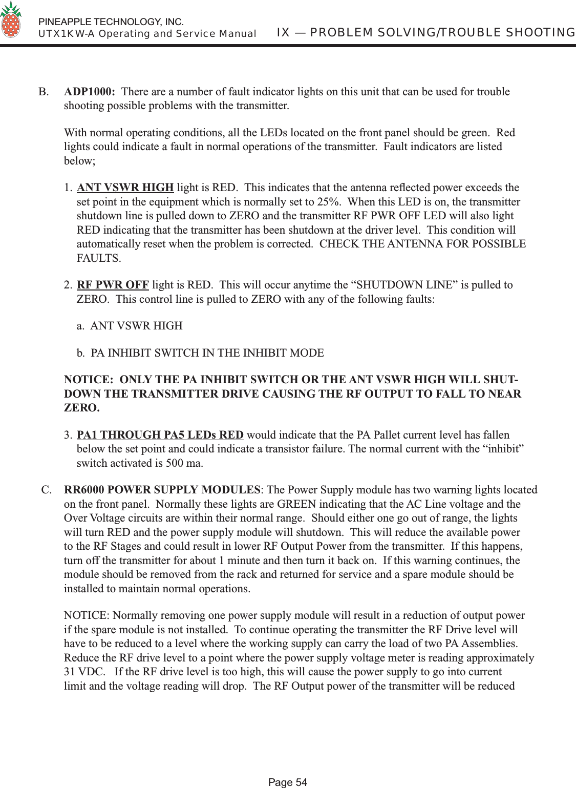  PINEAPPLE TECHNOLOGY, INC.  UTX1KW-A Operating and Service ManualPage 54IX — PROBLEM SOLVING/TROUBLE SHOOTINGB.  ADP1000:  There are a number of fault indicator lights on this unit that can be used for trouble shooting possible problems with the transmitter.  With normal operating conditions, all the LEDs located on the front panel should be green.  Red lights could indicate a fault in normal operations of the transmitter.  Fault indicators are listed below;1. ANT VSWR HIGH light is RED.  This indicates that the antenna reﬂ ected power exceeds the set point in the equipment which is normally set to 25%.  When this LED is on, the transmitter shutdown line is pulled down to ZERO and the transmitter RF PWR OFF LED will also light RED indicating that the transmitter has been shutdown at the driver level.  This condition will automatically reset when the problem is corrected.  CHECK THE ANTENNA FOR POSSIBLE FAULTS.2. RF PWR OFF light is RED.  This will occur anytime the “SHUTDOWN LINE” is pulled to ZERO.  This control line is pulled to ZERO with any of the following faults:   a.  ANT VSWR HIGH  b.  PA INHIBIT SWITCH IN THE INHIBIT MODE  NOTICE:  ONLY THE PA INHIBIT SWITCH OR THE ANT VSWR HIGH WILL SHUT-DOWN THE TRANSMITTER DRIVE CAUSING THE RF OUTPUT TO FALL TO NEAR ZERO.3. PA1 THROUGH PA5 LEDs RED would indicate that the PA Pallet current level has fallen below the set point and could indicate a transistor failure. The normal current with the “inhibit” switch activated is 500 ma. C.  RR6000 POWER SUPPLY MODULES: The Power Supply module has two warning lights located on the front panel.  Normally these lights are GREEN indicating that the AC Line voltage and the Over Voltage circuits are within their normal range.  Should either one go out of range, the lights will turn RED and the power supply module will shutdown.  This will reduce the available power to the RF Stages and could result in lower RF Output Power from the transmitter.  If this happens, turn off the transmitter for about 1 minute and then turn it back on.  If this warning continues, the module should be removed from the rack and returned for service and a spare module should be installed to maintain normal operations.  NOTICE: Normally removing one power supply module will result in a reduction of output power if the spare module is not installed.  To continue operating the transmitter the RF Drive level will have to be reduced to a level where the working supply can carry the load of two PA Assemblies.  Reduce the RF drive level to a point where the power supply voltage meter is reading approximately 31 VDC.   If the RF drive level is too high, this will cause the power supply to go into current limit and the voltage reading will drop.  The RF Output power of the transmitter will be reduced 