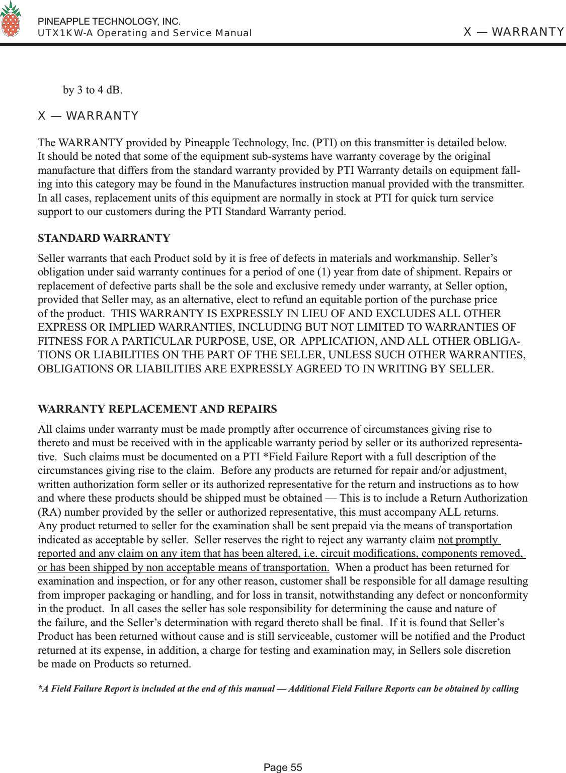  PINEAPPLE TECHNOLOGY, INC.  UTX1KW-A Operating and Service ManualPage 55X — WARRANTYby 3 to 4 dB.X — WARRANTYThe WARRANTY provided by Pineapple Technology, Inc. (PTI) on this transmitter is detailed below.  It should be noted that some of the equipment sub-systems have warranty coverage by the original manufacture that differs from the standard warranty provided by PTI Warranty details on equipment fall-ing into this category may be found in the Manufactures instruction manual provided with the transmitter.  In all cases, replacement units of this equipment are normally in stock at PTI for quick turn service support to our customers during the PTI Standard Warranty period. STANDARD WARRANTYSeller warrants that each Product sold by it is free of defects in materials and workmanship. Seller’s obligation under said warranty continues for a period of one (1) year from date of shipment. Repairs or replacement of defective parts shall be the sole and exclusive remedy under warranty, at Seller option, provided that Seller may, as an alternative, elect to refund an equitable portion of the purchase price of the product.  THIS WARRANTY IS EXPRESSLY IN LIEU OF AND EXCLUDES ALL OTHER EXPRESS OR IMPLIED WARRANTIES, INCLUDING BUT NOT LIMITED TO WARRANTIES OF FITNESS FOR A PARTICULAR PURPOSE, USE, OR  APPLICATION, AND ALL OTHER OBLIGA-TIONS OR LIABILITIES ON THE PART OF THE SELLER, UNLESS SUCH OTHER WARRANTIES, OBLIGATIONS OR LIABILITIES ARE EXPRESSLY AGREED TO IN WRITING BY SELLER.WARRANTY REPLACEMENT AND REPAIRSAll claims under warranty must be made promptly after occurrence of circumstances giving rise to thereto and must be received with in the applicable warranty period by seller or its authorized representa-tive.  Such claims must be documented on a PTI *Field Failure Report with a full description of the circumstances giving rise to the claim.  Before any products are returned for repair and/or adjustment, written authorization form seller or its authorized representative for the return and instructions as to how and where these products should be shipped must be obtained — This is to include a Return Authorization (RA) number provided by the seller or authorized representative, this must accompany ALL returns.  Any product returned to seller for the examination shall be sent prepaid via the means of transportation indicated as acceptable by seller.  Seller reserves the right to reject any warranty claim not promptly reported and any claim on any item that has been altered, i.e. circuit modiﬁ cations, components removed, or has been shipped by non acceptable means of transportation.  When a product has been returned for examination and inspection, or for any other reason, customer shall be responsible for all damage resulting from improper packaging or handling, and for loss in transit, notwithstanding any defect or nonconformity in the product.  In all cases the seller has sole responsibility for determining the cause and nature of the failure, and the Seller’s determination with regard thereto shall be ﬁ nal.  If it is found that Seller’s Product has been returned without cause and is still serviceable, customer will be notiﬁ ed and the Product returned at its expense, in addition, a charge for testing and examination may, in Sellers sole discretion be made on Products so returned.*A Field Failure Report is included at the end of this manual — Additional Field Failure Reports can be obtained by calling 