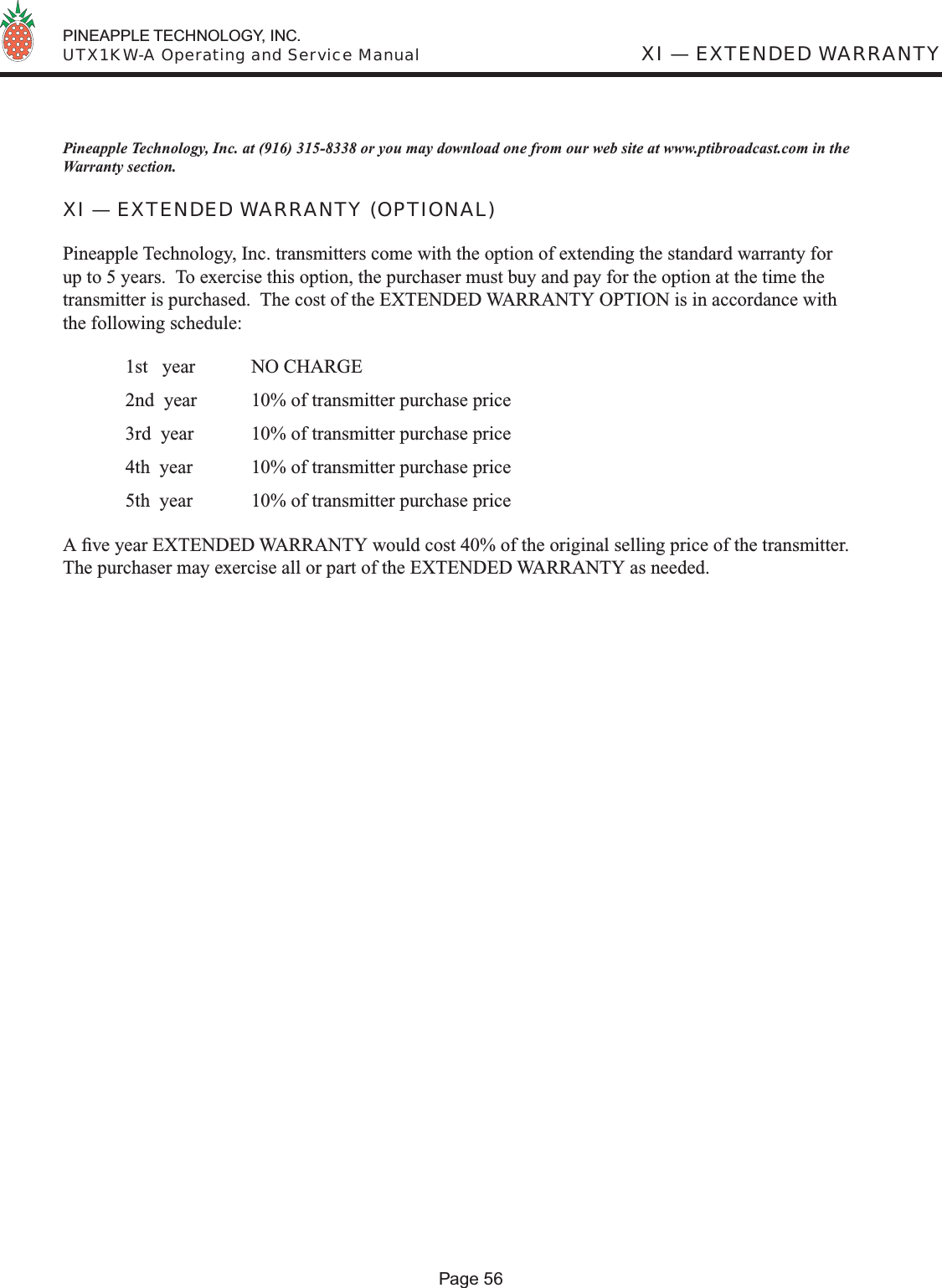  PINEAPPLE TECHNOLOGY, INC.  UTX1KW-A Operating and Service ManualPineapple Technology, Inc. at (916) 315-8338 or you may download one from our web site at www.ptibroadcast.com in the Warranty section.XI — EXTENDED WARRANTY (OPTIONAL)Pineapple Technology, Inc. transmitters come with the option of extending the standard warranty for up to 5 years.  To exercise this option, the purchaser must buy and pay for the option at the time the transmitter is purchased.  The cost of the EXTENDED WARRANTY OPTION is in accordance with the following schedule:  1st   year  NO CHARGE  2nd  year   10% of transmitter purchase price  3rd  year  10% of transmitter purchase price  4th  year  10% of transmitter purchase price  5th  year  10% of transmitter purchase price A ﬁ ve year EXTENDED WARRANTY would cost 40% of the original selling price of the transmitter.  The purchaser may exercise all or part of the EXTENDED WARRANTY as needed.XI — EXTENDED WARRANTYPage 56