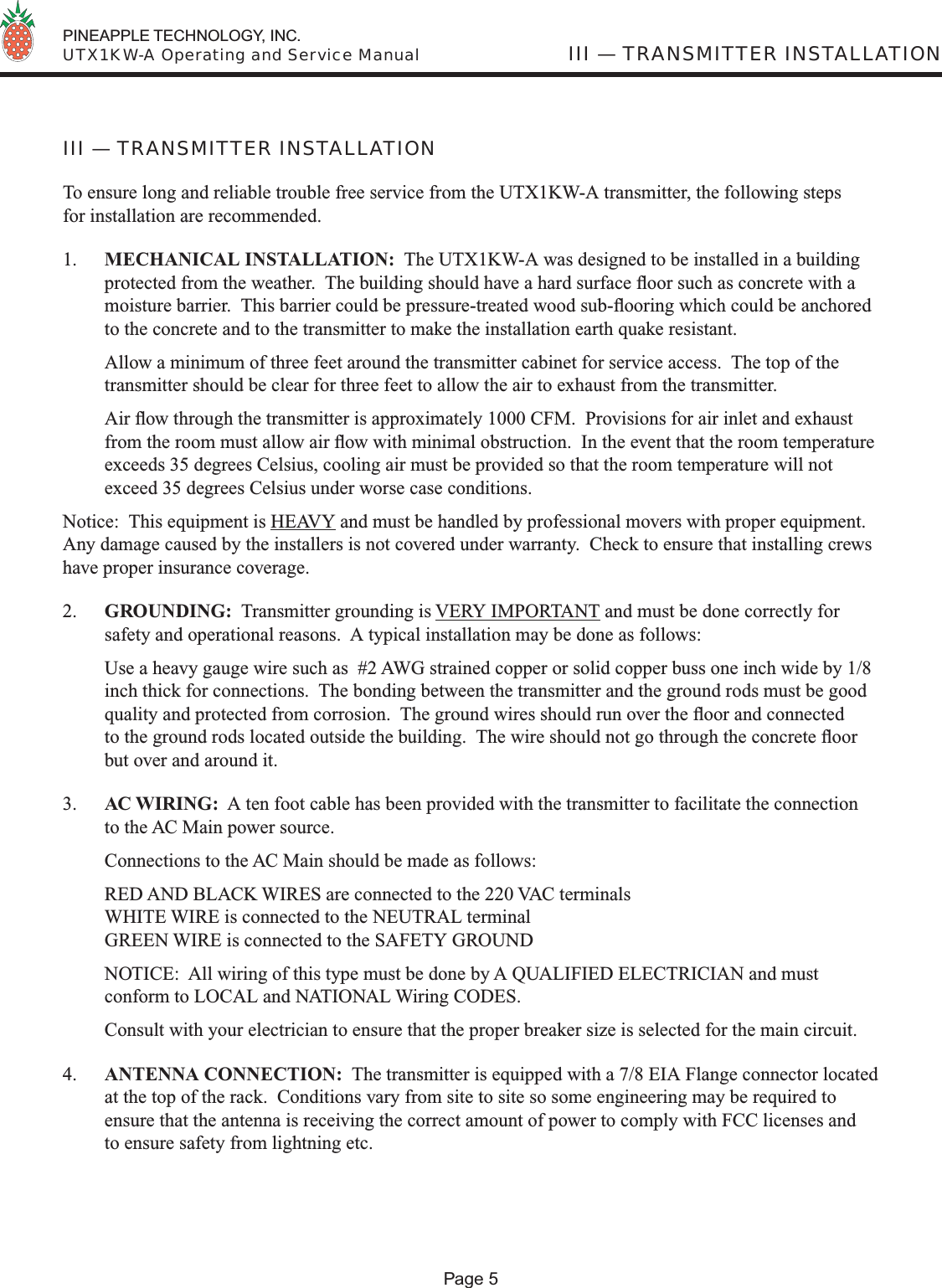  PINEAPPLE TECHNOLOGY, INC.  UTX1KW-A Operating and Service ManualPage 5III — TRANSMITTER INSTALLATION To ensure long and reliable trouble free service from the UTX1KW-A transmitter, the following steps for installation are recommended.1.  MECHANICAL INSTALLATION:  The UTX1KW-A was designed to be installed in a building protected from the weather.  The building should have a hard surface ﬂ oor such as concrete with a moisture barrier.  This barrier could be pressure-treated wood sub-ﬂ ooring which could be anchored to the concrete and to the transmitter to make the installation earth quake resistant.  Allow a minimum of three feet around the transmitter cabinet for service access.  The top of the transmitter should be clear for three feet to allow the air to exhaust from the transmitter. Air ﬂ ow through the transmitter is approximately 1000 CFM.  Provisions for air inlet and exhaust from the room must allow air ﬂ ow with minimal obstruction.  In the event that the room temperature exceeds 35 degrees Celsius, cooling air must be provided so that the room temperature will not exceed 35 degrees Celsius under worse case conditions. Notice:  This equipment is HEAVY and must be handled by professional movers with proper equipment.  Any damage caused by the installers is not covered under warranty.  Check to ensure that installing crews have proper insurance coverage.2.  GROUNDING:  Transmitter grounding is VERY IMPORTANT and must be done correctly for safety and operational reasons.  A typical installation may be done as follows:  Use a heavy gauge wire such as  #2 AWG strained copper or solid copper buss one inch wide by 1/8 inch thick for connections.  The bonding between the transmitter and the ground rods must be good quality and protected from corrosion.  The ground wires should run over the ﬂ oor and connected to the ground rods located outside the building.  The wire should not go through the concrete ﬂ oor but over and around it. 3.  AC WIRING:  A ten foot cable has been provided with the transmitter to facilitate the connection to the AC Main power source.  Connections to the AC Main should be made as follows:  RED AND BLACK WIRES are connected to the 220 VAC terminalsWHITE WIRE is connected to the NEUTRAL terminalGREEN WIRE is connected to the SAFETY GROUND  NOTICE:  All wiring of this type must be done by A QUALIFIED ELECTRICIAN and must conform to LOCAL and NATIONAL Wiring CODES.  Consult with your electrician to ensure that the proper breaker size is selected for the main circuit.4.  ANTENNA CONNECTION:  The transmitter is equipped with a 7/8 EIA Flange connector located at the top of the rack.  Conditions vary from site to site so some engineering may be required to ensure that the antenna is receiving the correct amount of power to comply with FCC licenses and to ensure safety from lightning etc.  III — TRANSMITTER INSTALLATION