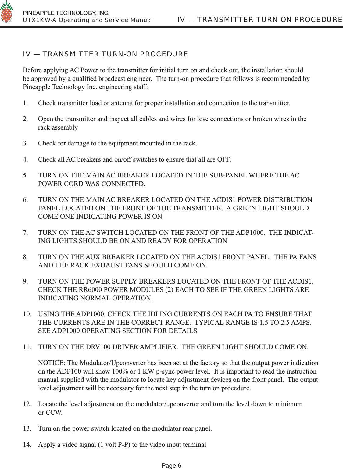  PINEAPPLE TECHNOLOGY, INC.  UTX1KW-A Operating and Service Manual IV — TRANSMITTER TURN-ON PROCEDUREPage 6IV — TRANSMITTER TURN-ON PROCEDUREBefore applying AC Power to the transmitter for initial turn on and check out, the installation should be approved by a qualiﬁ ed broadcast engineer.  The turn-on procedure that follows is recommended by Pineapple Technology Inc. engineering staff:1.  Check transmitter load or antenna for proper installation and connection to the transmitter.2.  Open the transmitter and inspect all cables and wires for lose connections or broken wires in the rack assembly3.  Check for damage to the equipment mounted in the rack.4.  Check all AC breakers and on/off switches to ensure that all are OFF.5.  TURN ON THE MAIN AC BREAKER LOCATED IN THE SUB-PANEL WHERE THE AC POWER CORD WAS CONNECTED.6.  TURN ON THE MAIN AC BREAKER LOCATED ON THE ACDIS1 POWER DISTRIBUTION PANEL LOCATED ON THE FRONT OF THE TRANSMITTER.  A GREEN LIGHT SHOULD COME ONE INDICATING POWER IS ON.7.  TURN ON THE AC SWITCH LOCATED ON THE FRONT OF THE ADP1000.  THE INDICAT-ING LIGHTS SHOULD BE ON AND READY FOR OPERATION8.  TURN ON THE AUX BREAKER LOCATED ON THE ACDIS1 FRONT PANEL.  THE PA FANS AND THE RACK EXHAUST FANS SHOULD COME ON.9.  TURN ON THE POWER SUPPLY BREAKERS LOCATED ON THE FRONT OF THE ACDIS1.  CHECK THE RR6000 POWER MODULES (2) EACH TO SEE IF THE GREEN LIGHTS ARE INDICATING NORMAL OPERATION.10.  USING THE ADP1000, CHECK THE IDLING CURRENTS ON EACH PA TO ENSURE THAT THE CURRENTS ARE IN THE CORRECT RANGE.  TYPICAL RANGE IS 1.5 TO 2.5 AMPS.  SEE ADP1000 OPERATING SECTION FOR DETAILS11.  TURN ON THE DRV100 DRIVER AMPLIFIER.  THE GREEN LIGHT SHOULD COME ON.  NOTICE: The Modulator/Upconverter has been set at the factory so that the output power indication on the ADP100 will show 100% or 1 KW p-sync power level.  It is important to read the instruction manual supplied with the modulator to locate key adjustment devices on the front panel.  The output level adjustment will be necessary for the next step in the turn on procedure.12.  Locate the level adjustment on the modulator/upconverter and turn the level down to minimum or CCW.13.  Turn on the power switch located on the modulator rear panel.14.  Apply a video signal (1 volt P-P) to the video input terminal