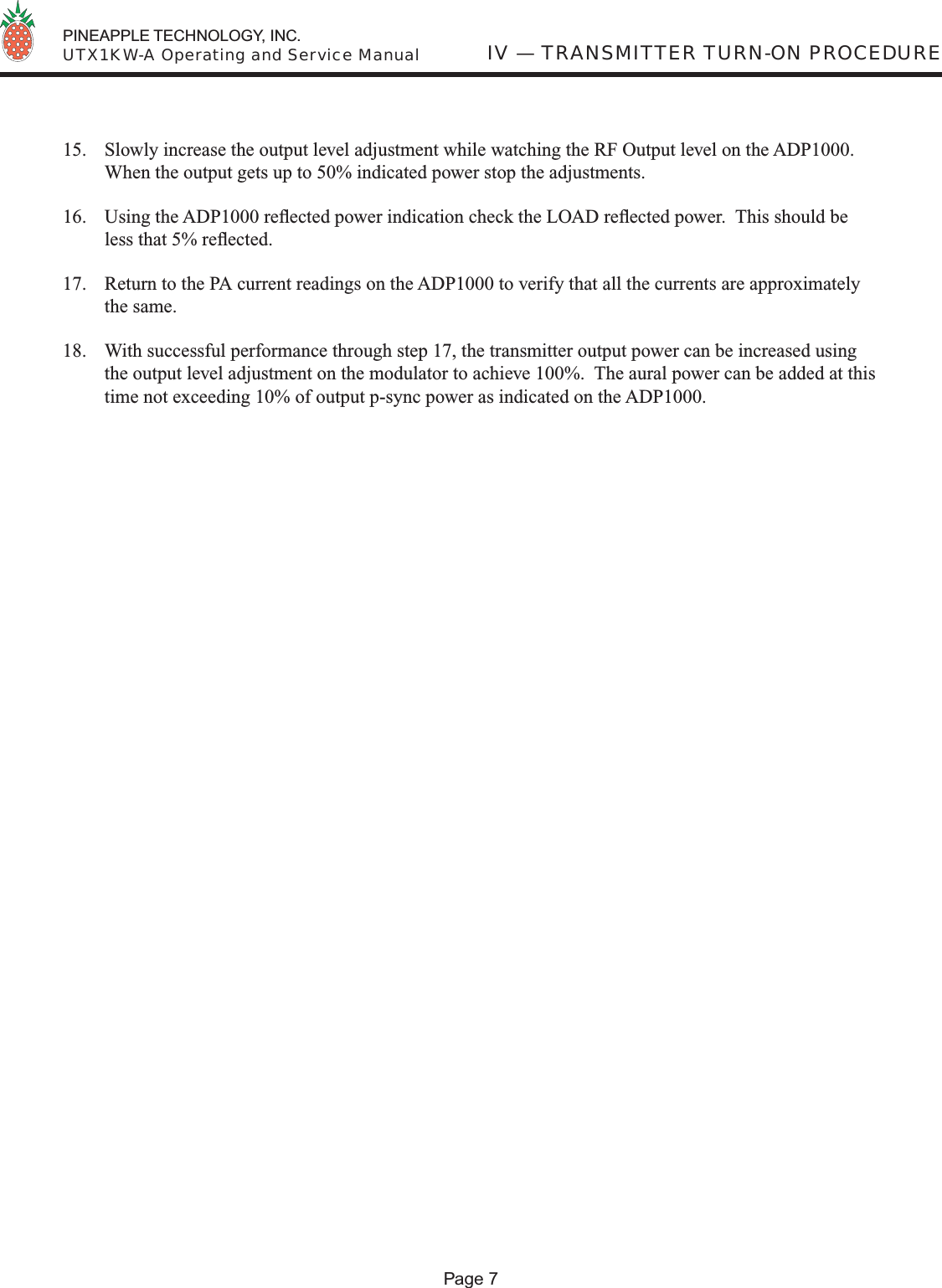  PINEAPPLE TECHNOLOGY, INC.  UTX1KW-A Operating and Service Manual15.  Slowly increase the output level adjustment while watching the RF Output level on the ADP1000.  When the output gets up to 50% indicated power stop the adjustments.16.  Using the ADP1000 reﬂ ected power indication check the LOAD reﬂ ected power.  This should be less that 5% reﬂ ected.  17.  Return to the PA current readings on the ADP1000 to verify that all the currents are approximately the same. 18.  With successful performance through step 17, the transmitter output power can be increased using the output level adjustment on the modulator to achieve 100%.  The aural power can be added at this time not exceeding 10% of output p-sync power as indicated on the ADP1000. IV — TRANSMITTER TURN-ON PROCEDUREPage 7