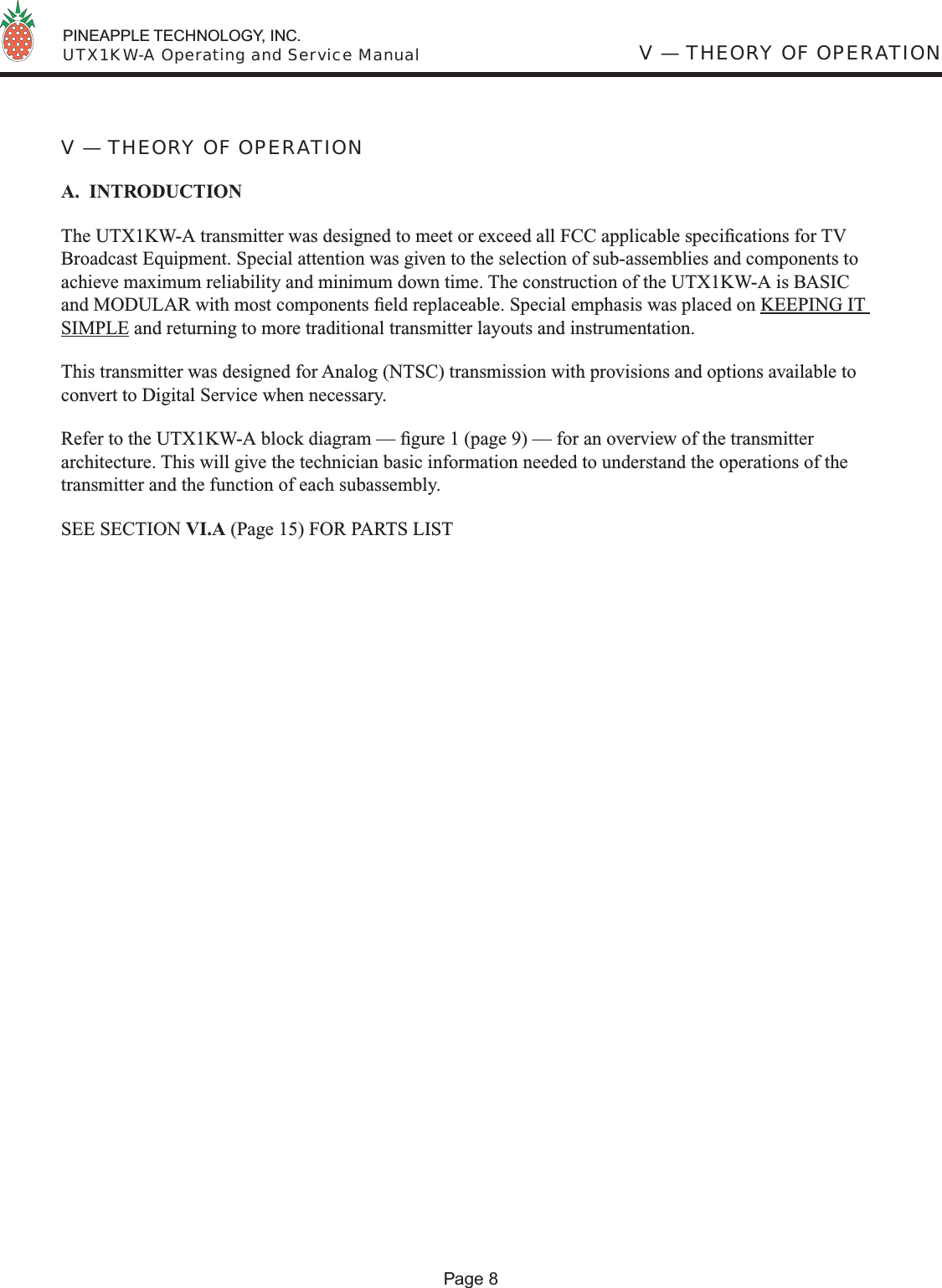  PINEAPPLE TECHNOLOGY, INC.  UTX1KW-A Operating and Service ManualV — THEORY OF OPERATIONA.  INTRODUCTIONThe UTX1KW-A transmitter was designed to meet or exceed all FCC applicable speciﬁ cations for TV Broadcast Equipment. Special attention was given to the selection of sub-assemblies and components to achieve maximum reliability and minimum down time. The construction of the UTX1KW-A is BASIC and MODULAR with most components ﬁ eld replaceable. Special emphasis was placed on KEEPING IT SIMPLE and returning to more traditional transmitter layouts and instrumentation.  This transmitter was designed for Analog (NTSC) transmission with provisions and options available to convert to Digital Service when necessary.Refer to the UTX1KW-A block diagram — ﬁ gure 1 (page 9) — for an overview of the transmitter architecture. This will give the technician basic information needed to understand the operations of the transmitter and the function of each subassembly.SEE SECTION VI.A (Page 15) FOR PARTS LIST V — THEORY OF OPERATIONPage 8