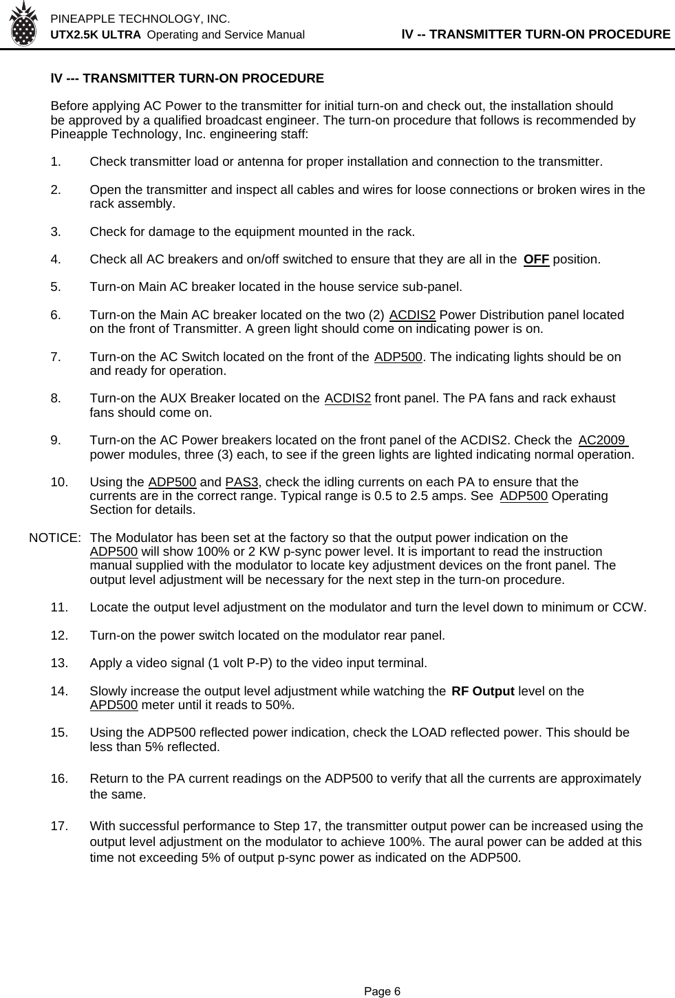 PINEAPPLE TECHNOLOGY, INC.  UTX2.5K ULTRA  Operating and Service Manual lV -- TRANSMITTER TURN-ON PROCEDURElV --- TRANSMITTER TURN-ON PROCEDURE Before applying AC Power to the transmitter for initial turn-on and check out, the installation shouldbe approved by a qualified broadcast engineer. The turn-on procedure that follows is recommended byPineapple Technology, Inc. engineering staff:1. Check transmitter load or antenna for proper installation and connection to the transmitter.2. Open the transmitter and inspect all cables and wires for loose connections or broken wires in therack assembly.3. Check for damage to the equipment mounted in the rack.4. Check all AC breakers and on/off switched to ensure that they are all in the  OFF position.5. Turn-on Main AC breaker located in the house service sub-panel.6. Turn-on the Main AC breaker located on the two (2) ACDIS2 Power Distribution panel locatedon the front of Transmitter. A green light should come on indicating power is on.7. Turn-on the AC Switch located on the front of the ADP500. The indicating lights should be onand ready for operation.8. Turn-on the AUX Breaker located on the ACDIS2 front panel. The PA fans and rack exhaustfans should come on.9. Turn-on the AC Power breakers located on the front panel of the ACDIS2. Check the AC2009 power modules, three (3) each, to see if the green lights are lighted indicating normal operation.10. Using the ADP500 and PAS3, check the idling currents on each PA to ensure that thecurrents are in the correct range. Typical range is 0.5 to 2.5 amps. See ADP500 OperatingSection for details.NOTICE:  The Modulator has been set at the factory so that the output power indication on theADP500 will show 100% or 2 KW p-sync power level. It is important to read the instructionmanual supplied with the modulator to locate key adjustment devices on the front panel. The output level adjustment will be necessary for the next step in the turn-on procedure.11. Locate the output level adjustment on the modulator and turn the level down to minimum or CCW. 12. Turn-on the power switch located on the modulator rear panel.13.Apply a video signal (1 volt P-P) to the video input terminal.14. Slowly increase the output level adjustment while watching the  RF Output level on theAPD500 meter until it reads to 50%.15. Using the ADP500 reflected power indication, check the LOAD reflected power. This should beless than 5% reflected.16. Return to the PA current readings on the ADP500 to verify that all the currents are approximatelythe same.17. With successful performance to Step 17, the transmitter output power can be increased using theoutput level adjustment on the modulator to achieve 100%. The aural power can be added at this time not exceeding 5% of output p-sync power as indicated on the ADP500.              Page 6