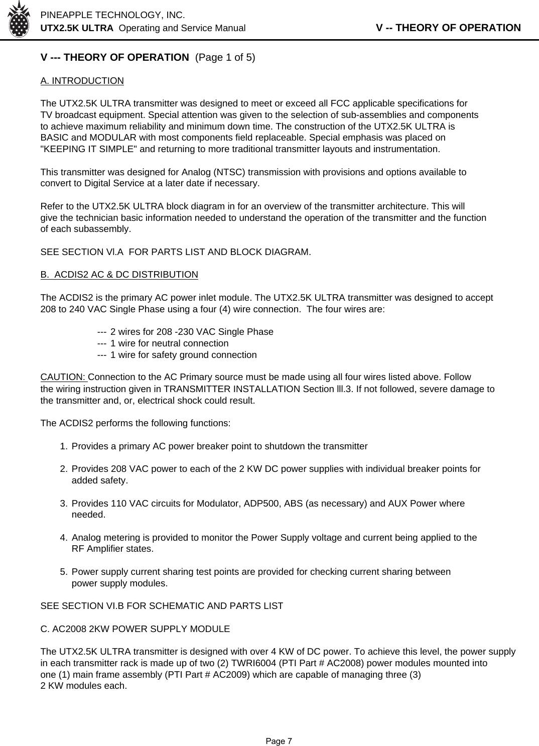 PINEAPPLE TECHNOLOGY, INC.  UTX2.5K ULTRA  Operating and Service Manual                   V -- THEORY OF OPERATIONV --- THEORY OF OPERATION  (Page 1 of 5)A. INTRODUCTIONThe UTX2.5K ULTRA transmitter was designed to meet or exceed all FCC applicable specifications forTV broadcast equipment. Special attention was given to the selection of sub-assemblies and componentsto achieve maximum reliability and minimum down time. The construction of the UTX2.5K ULTRA isBASIC and MODULAR with most components field replaceable. Special emphasis was placed on&quot;KEEPING IT SIMPLE&quot; and returning to more traditional transmitter layouts and instrumentation.This transmitter was designed for Analog (NTSC) transmission with provisions and options available toconvert to Digital Service at a later date if necessary.Refer to the UTX2.5K ULTRA block diagram in for an overview of the transmitter architecture. This will give the technician basic information needed to understand the operation of the transmitter and the function of each subassembly.SEE SECTION Vl.A  FOR PARTS LIST AND BLOCK DIAGRAM.B.  ACDIS2 AC &amp; DC DISTRIBUTIONThe ACDIS2 is the primary AC power inlet module. The UTX2.5K ULTRA transmitter was designed to accept  208 to 240 VAC Single Phase using a four (4) wire connection.  The four wires are:--- 2 wires for 208 -230 VAC Single Phase--- 1 wire for neutral connection--- 1 wire for safety ground connectionCAUTION: Connection to the AC Primary source must be made using all four wires listed above. Followthe wiring instruction given in TRANSMITTER INSTALLATION Section lll.3. If not followed, severe damage tothe transmitter and, or, electrical shock could result.The ACDIS2 performs the following functions:1. Provides a primary AC power breaker point to shutdown the transmitter2. Provides 208 VAC power to each of the 2 KW DC power supplies with individual breaker points foradded safety.3. Provides 110 VAC circuits for Modulator, ADP500, ABS (as necessary) and AUX Power whereneeded.4.Analog metering is provided to monitor the Power Supply voltage and current being applied to theRF Amplifier states.5. Power supply current sharing test points are provided for checking current sharing betweenpower supply modules.SEE SECTION VI.B FOR SCHEMATIC AND PARTS LISTC. AC2008 2KW POWER SUPPLY MODULEThe UTX2.5K ULTRA transmitter is designed with over 4 KW of DC power. To achieve this level, the power supplyin each transmitter rack is made up of two (2) TWRI6004 (PTI Part # AC2008) power modules mounted intoone (1) main frame assembly (PTI Part # AC2009) which are capable of managing three (3)2 KW modules each.              Page 7