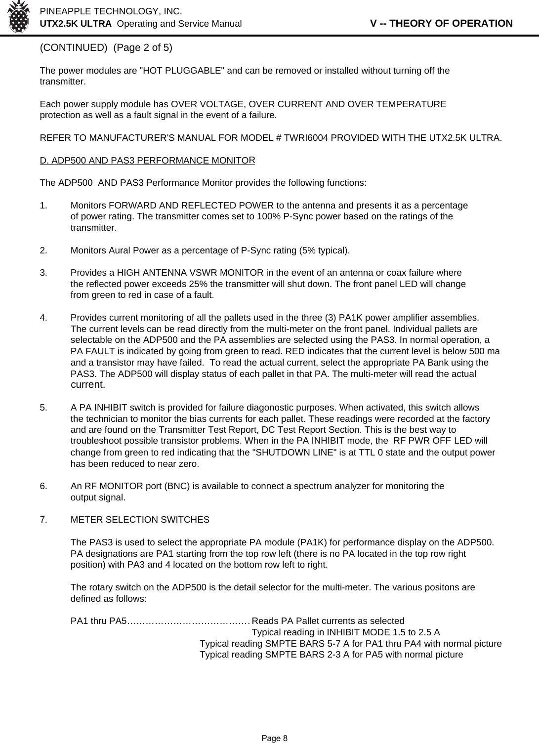 PINEAPPLE TECHNOLOGY, INC.  UTX2.5K ULTRA  Operating and Service Manual                   V -- THEORY OF OPERATION(CONTINUED)  (Page 2 of 5)The power modules are &quot;HOT PLUGGABLE&quot; and can be removed or installed without turning off thetransmitter.Each power supply module has OVER VOLTAGE, OVER CURRENT AND OVER TEMPERATUREprotection as well as a fault signal in the event of a failure.REFER TO MANUFACTURER&apos;S MANUAL FOR MODEL # TWRI6004 PROVIDED WITH THE UTX2.5K ULTRA.D. ADP500 AND PAS3 PERFORMANCE MONITORThe ADP500  AND PAS3 Performance Monitor provides the following functions:1. Monitors FORWARD AND REFLECTED POWER to the antenna and presents it as a percentageof power rating. The transmitter comes set to 100% P-Sync power based on the ratings of the transmitter.2. Monitors Aural Power as a percentage of P-Sync rating (5% typical).3. Provides a HIGH ANTENNA VSWR MONITOR in the event of an antenna or coax failure wherethe reflected power exceeds 25% the transmitter will shut down. The front panel LED will changefrom green to red in case of a fault.4. Provides current monitoring of all the pallets used in the three (3) PA1K power amplifier assemblies.The current levels can be read directly from the multi-meter on the front panel. Individual pallets are selectable on the ADP500 and the PA assemblies are selected using the PAS3. In normal operation, aPA FAULT is indicated by going from green to read. RED indicates that the current level is below 500 maand a transistor may have failed.  To read the actual current, select the appropriate PA Bank using the PAS3. The ADP500 will display status of each pallet in that PA. The multi-meter will read the actual current.5.A PA INHIBIT switch is provided for failure diagonostic purposes. When activated, this switch allowsthe technician to monitor the bias currents for each pallet. These readings were recorded at the factoryand are found on the Transmitter Test Report, DC Test Report Section. This is the best way to troubleshoot possible transistor problems. When in the PA INHIBIT mode, the  RF PWR OFF LED will change from green to red indicating that the &quot;SHUTDOWN LINE&quot; is at TTL 0 state and the output power has been reduced to near zero.6.An RF MONITOR port (BNC) is available to connect a spectrum analyzer for monitoring the output signal.7. METER SELECTION SWITCHESThe PAS3 is used to select the appropriate PA module (PA1K) for performance display on the ADP500.PA designations are PA1 starting from the top row left (there is no PA located in the top row rightposition) with PA3 and 4 located on the bottom row left to right.The rotary switch on the ADP500 is the detail selector for the multi-meter. The various positons aredefined as follows:PA1 thru PA5……………………………………Reads PA Pallet currents as selectedTypical reading in INHIBIT MODE 1.5 to 2.5 ATypical reading SMPTE BARS 5-7 A for PA1 thru PA4 with normal pictureTypical reading SMPTE BARS 2-3 A for PA5 with normal picture              Page 8