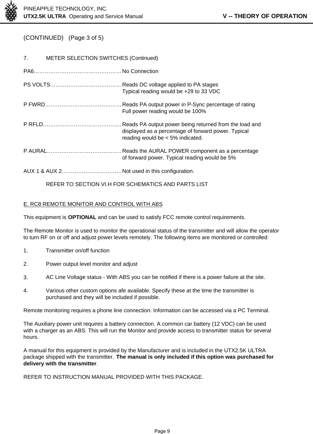 PINEAPPLE TECHNOLOGY, INC.  UTX2.5K ULTRA  Operating and Service Manual                   V -- THEORY OF OPERATION(CONTINUED) (Page 3 of 5)7. METER SELECTION SWITCHES (Continued)PA6………………………………………… No ConnectionPS VOLTS………………………………… Reads DC voltage applied to PA stagesTypical reading would be +29 to 33 VDCP FWRD……………………………………Reads PA output power in P-Sync percentage of ratingFull power reading would be 100%P RFLD………………………………………Reads PA output power being returned from the load anddisplayed as a percentage of forward power. Typicalreading would be &lt; 5% indicated.P AURAL……………………………………Reads the AURAL POWER component as a percentageof forward power. Typical reading would be 5%AUX 1 &amp; AUX 2……………………………Not used in this configuration.REFER TO SECTION VI.H FOR SCHEMATICS AND PARTS LISTE. RC8 REMOTE MONITOR AND CONTROL WITH ABSThis equipment is OPTIONAL and can be used to satisfy FCC remote control requirements.The Remote Monitor is used to monitor the operational status of the transmitter and will allow the operatorto turn RF on or off and adjust power levels remotely. The following items are monitored or controlled: 1. Transmitter on/off function2. Power output level monitor and adjust3.AC Line Voltage status - With ABS you can be notified if there is a power failure at the site.4. Various other custom options afe available. Specify these at the time the transmitter is purchased and they will be included if possible.Remote monitoring requires a phone line connection. Information can be accessed via a PC Terminal.The Auxiliary power unit requires a battery connection. A common car battery (12 VDC) can be usedwith a charger as an ABS. This will run the Monitor and provide access to transmitter status for severalhours.A manual for this equipment is provided by the Manufacturer and is included in the UTX2.5K ULTRApackage shipped with the transmitter. The manual is only included if this option was purchased fordelivery with the transmitter.REFER TO INSTRUCTION MANUAL PROVIDED WITH THIS PACKAGE.              Page 9