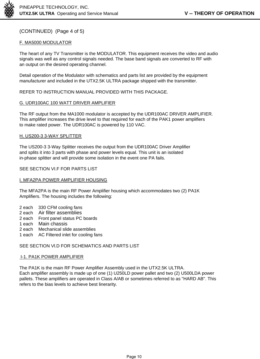 PINEAPPLE TECHNOLOGY, INC.  UTX2.5K ULTRA  Operating and Service Manual                   V -- THEORY OF OPERATION(CONTINUED)  (Page 4 of 5)F. MA5000 MODULATORThe heart of any TV Transmitter is the MODULATOR. This equipment receives the video and audiosignals was well as any control signals needed. The base band signals are converted to RF with an output on the desired operating channel.Detail operation of the Modulator with schematics and parts list are provided by the equipmentmanufacturer and included in the UTX2.5K ULTRA package shipped with the transmitter.REFER TO INSTRUCTION MANUAL PROVIDED WITH THIS PACKAGE.G. UDR100AC 100 WATT DRIVER AMPLIFIERThe RF output from the MA1000 modulator is accepted by the UDR100AC DRIVER AMPLIFIER.This amplifier increases the drive level to that required for each of the PAK1 power amplifiersto make rated power. The UDR100AC is powered by 110 VAC.H. US200-3 3-WAY SPLITTERThe US200-3 3-Way Splitter receives the output from the UDR100AC Driver Amplifierand splits it into 3 parts with phase and power levels equal. This unit is an isolatedin-phase splitter and will provide some isolation in the event one PA fails.SEE SECTION VI.F FOR PARTS LISTI. MFA2PA POWER AMPLIFIER HOUSINGThe MFA2PA is the main RF Power Amplifier housing which accommodates two (2) PA1K Amplifiers. The housing includes the following:2 each 330 CFM cooling fans2 eachAir filter assemblies2 each  Front panel status PC boards1 each Main chassis2 each Mechanical slide assemblies1 eachAC Filtered inlet for cooling fansSEE SECTION Vl.D FOR SCHEMATICS AND PARTS LIST I-1. PA1K POWER AMPLIFIERThe PA1K is the main RF Power Amplifier Assembly used in the UTX2.5K ULTRA.Each amplifier assembly is made up of one (1) U250LD power pallet and two (2) U500LDA powerpallets. These amplifiers are operated in Class A/AB or sometimes referred to as &quot;HARD AB&quot;. This refers to the bias levels to achieve best linerarity.              Page 10