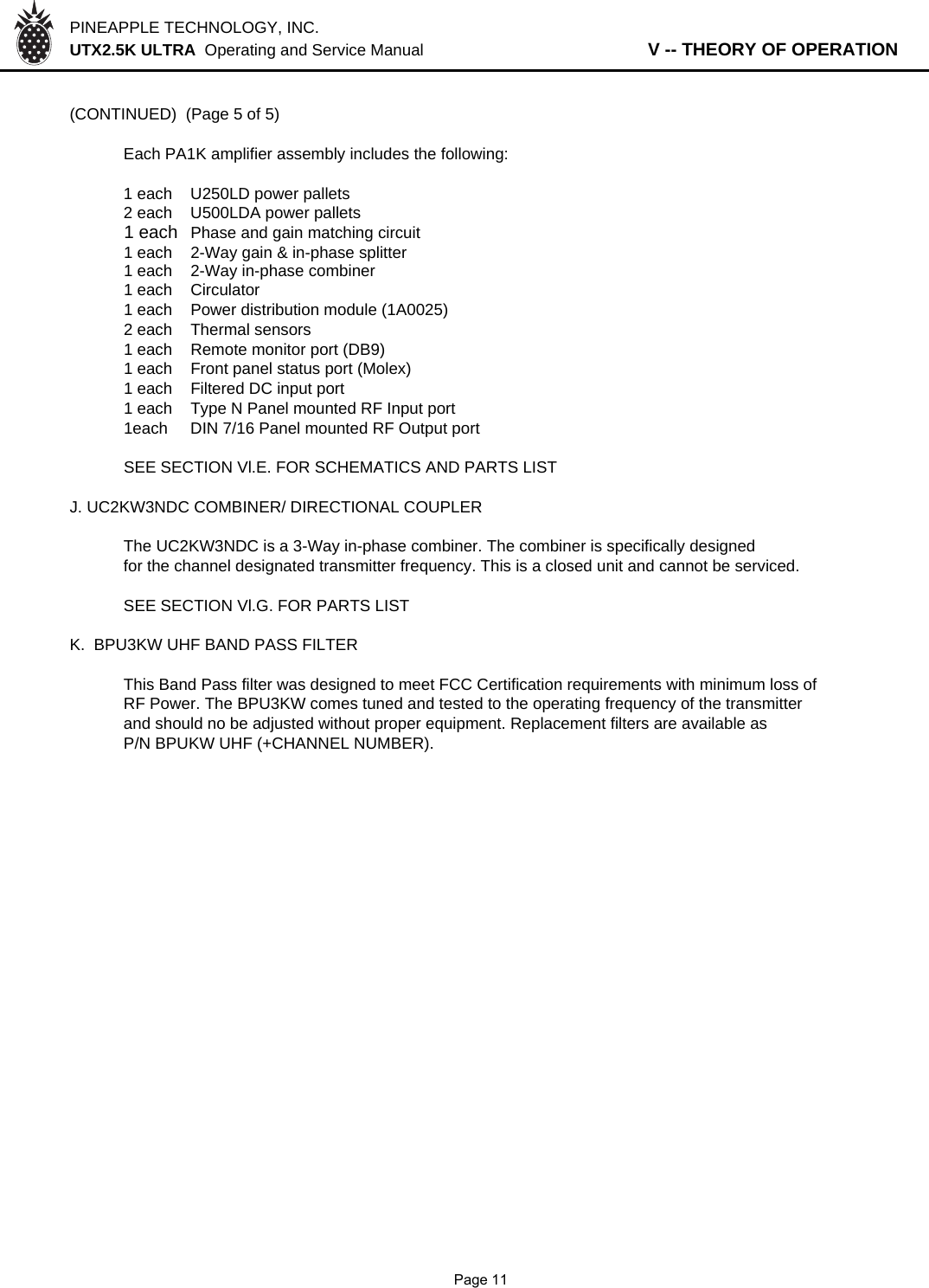 PINEAPPLE TECHNOLOGY, INC.  UTX2.5K ULTRA  Operating and Service Manual                   V -- THEORY OF OPERATION(CONTINUED)  (Page 5 of 5)Each PA1K amplifier assembly includes the following:1 each U250LD power pallets2 each U500LDA power pallets1 each Phase and gain matching circuit1 each 2-Way gain &amp; in-phase splitter1 each 2-Way in-phase combiner1 each Circulator1 each Power distribution module (1A0025)2 each Thermal sensors1 each Remote monitor port (DB9)1 each Front panel status port (Molex)1 each Filtered DC input port1 each Type N Panel mounted RF Input port1each DIN 7/16 Panel mounted RF Output portSEE SECTION Vl.E. FOR SCHEMATICS AND PARTS LISTJ. UC2KW3NDC COMBINER/ DIRECTIONAL COUPLERThe UC2KW3NDC is a 3-Way in-phase combiner. The combiner is specifically designedfor the channel designated transmitter frequency. This is a closed unit and cannot be serviced.SEE SECTION Vl.G. FOR PARTS LISTK.  BPU3KW UHF BAND PASS FILTER This Band Pass filter was designed to meet FCC Certification requirements with minimum loss ofRF Power. The BPU3KW comes tuned and tested to the operating frequency of the transmitterand should no be adjusted without proper equipment. Replacement filters are available asP/N BPUKW UHF (+CHANNEL NUMBER).              Page 11