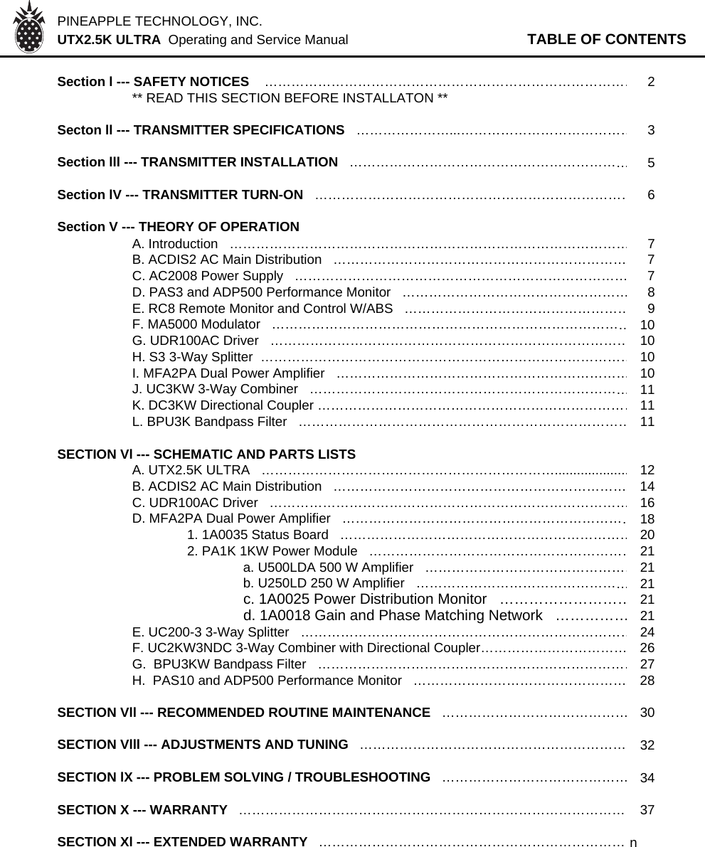 PINEAPPLE TECHNOLOGY, INC.  UTX2.5K ULTRA  Operating and Service Manual TABLE OF CONTENTSSection l --- SAFETY NOTICES    …………………………………………………………………………2** READ THIS SECTION BEFORE INSTALLATON **Secton ll --- TRANSMITTER SPECIFICATIONS   …………………...…………………………………3Section lll --- TRANSMITTER INSTALLATION   ………………………………………………………5Section lV --- TRANSMITTER TURN-ON   ………………………………………………………………6Section V --- THEORY OF OPERATION   A. Introduction   ………………………………………………………………………………7B. ACDIS2 AC Main Distribution   ………………………………………………………… 7C. AC2008 Power Supply   ………………………………………………………………… 7D. PAS3 and ADP500 Performance Monitor   ……………………………………………8E. RC8 Remote Monitor and Control W/ABS   ……………………………………………9F. MA5000 Modulator   ………………………………………………………………………10G. UDR100AC Driver   ………………………………………………………………………10H. S3 3-Way Splitter  …………………………………………………………………………10I. MFA2PA Dual Power Amplifier   …………………………………………………………10J. UC3KW 3-Way Combiner   ………………………………………………………………11K. DC3KW Directional Coupler ………………………………………………………………11L. BPU3K Bandpass Filter   …………………………………………………………………11SECTION Vl --- SCHEMATIC AND PARTS LISTSA. UTX2.5K ULTRA   …………………………………………………………....................12B. ACDIS2 AC Main Distribution   ………………………………………………………… 14C. UDR100AC Driver   ………………………………………………………………………16D. MFA2PA Dual Power Amplifier   …………………………………………………………181. 1A0035 Status Board   …………………………………………………………202. PA1K 1KW Power Module   ……………………………………………………21a. U500LDA 500 W Amplifier   …………………………………………21b. U250LD 250 W Amplifier   …………………………………………21c. 1A0025 Power Distribution Monitor   ………………………21d. 1A0018 Gain and Phase Matching Network   ……………21E. UC200-3 3-Way Splitter   …………………………………………………………………24F. UC2KW3NDC 3-Way Combiner with Directional Coupler…………………………… 26G.  BPU3KW Bandpass Filter   ………………………………………………………………27H.  PAS10 and ADP500 Performance Monitor   ………………………………………… 28SECTION Vll --- RECOMMENDED ROUTINE MAINTENANCE   ……………………………………30SECTION Vlll --- ADJUSTMENTS AND TUNING   …………………………………………………… 32SECTION lX --- PROBLEM SOLVING / TROUBLESHOOTING   ……………………………………34SECTION X --- WARRANTY   …………………………………………………………………………… 37SECTION Xl --- EXTENDED WARRANTY  …………………………………………………………… n