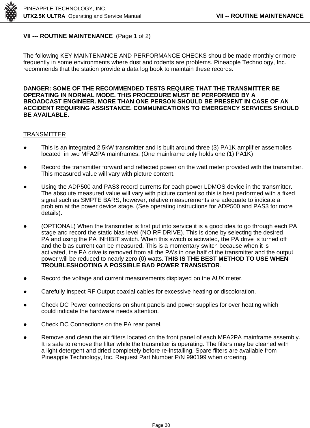 PINEAPPLE TECHNOLOGY, INC.  UTX2.5K ULTRA  Operating and Service Manual                   VII -- ROUTINE MAINTENANCEVII --- ROUTINE MAINTENANCE  (Page 1 of 2)The following KEY MAINTENANCE AND PERFORMANCE CHECKS should be made monthly or morefrequently in some environments where dust and rodents are problems. Pineapple Technology, Inc.recommends that the station provide a data log book to maintain these records.DANGER: SOME OF THE RECOMMENDED TESTS REQUIRE THAT THE TRANSMITTER BEOPERATING IN NORMAL MODE. THIS PROCEDURE MUST BE PERFORMED BY ABROADCAST ENGINEER. MORE THAN ONE PERSON SHOULD BE PRESENT IN CASE OF ANACCIDENT REQUIRING ASSISTANCE. COMMUNICATIONS TO EMERGENCY SERVICES SHOULDBE AVAILABLE.TRANSMITTER●This is an integrated 2.5kW transmitter and is built around three (3) PA1K amplifier assemblies located  in two MFA2PA mainframes. (One mainframe only holds one (1) PA1K)●Record the transmitter forward and reflected power on the watt meter provided with the transmitter.This measured value will vary with picture content.●Using the ADP500 and PAS3 record currents for each power LDMOS device in the transmitter.The absolute measured value will vary with picture content so this is best performed with a fixed signal such as SMPTE BARS, however, relative measurements are adequate to indicate a problem at the power device stage. (See operating instructions for ADP500 and PAS3 for more details).●(OPTIONAL) When the transmitter is first put into service it is a good idea to go through each PAstage and record the static bias level (NO RF DRIVE). This is done by selecting the desiredPA and using the PA INHIBIT switch. When this switch is activated, the PA drive is turned offand the bias current can be measured. This is a momentary switch because when it isactivated, the PA drive is removed from all the PA&apos;s in one half of the transmitter and the outputpower will be reduced to nearly zero (0) watts. THIS IS THE BEST METHOD TO USE WHEN TROUBLESHOOTING A POSSIBLE BAD POWER TRANSISTOR.●Record the voltage and current measurements displayed on the AUX meter.●Carefully inspect RF Output coaxial cables for excessive heating or discoloration.●Check DC Power connections on shunt panels and power supplies for over heating whichcould indicate the hardware needs attention.●Check DC Connections on the PA rear panel.●Remove and clean the air filters located on the front panel of each MFA2PA mainframe assembly.It is safe to remove the filter while the transmitter is operating. The filters may be cleaned witha light detergent and dried completely before re-installing. Spare filters are available fromPineapple Technology, Inc. Request Part Number P/N 990199 when ordering.               Page 30