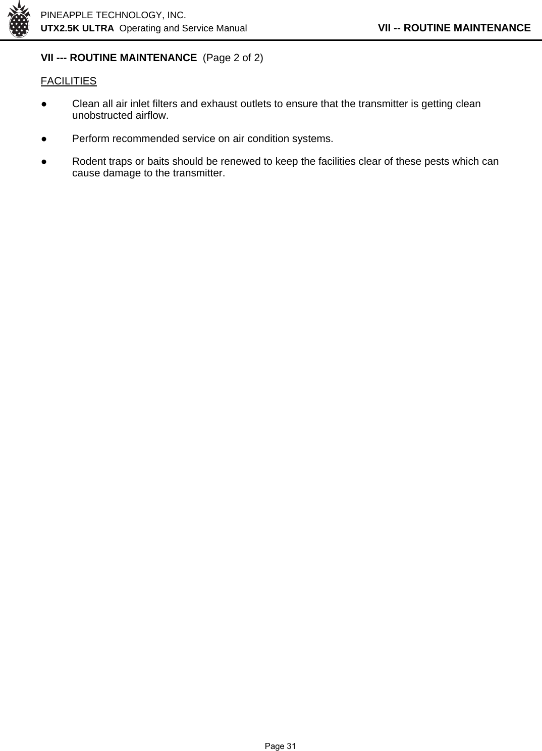 PINEAPPLE TECHNOLOGY, INC.  UTX2.5K ULTRA  Operating and Service Manual                   VII -- ROUTINE MAINTENANCEVII --- ROUTINE MAINTENANCE  (Page 2 of 2)FACILITIES●Clean all air inlet filters and exhaust outlets to ensure that the transmitter is getting clean unobstructed airflow.●Perform recommended service on air condition systems.●Rodent traps or baits should be renewed to keep the facilities clear of these pests which cancause damage to the transmitter.              Page 31