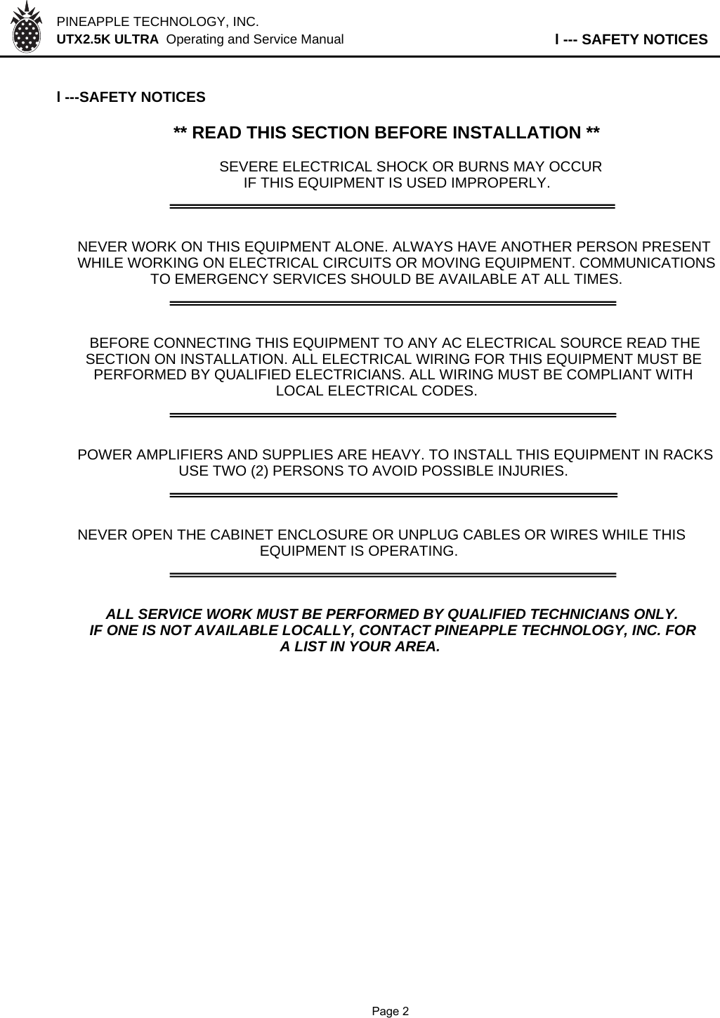 PINEAPPLE TECHNOLOGY, INC.  UTX2.5K ULTRA  Operating and Service Manual l --- SAFETY NOTICESl ---SAFETY NOTICES** READ THIS SECTION BEFORE INSTALLATION **SEVERE ELECTRICAL SHOCK OR BURNS MAY OCCUR      IF THIS EQUIPMENT IS USED IMPROPERLY.NEVER WORK ON THIS EQUIPMENT ALONE. ALWAYS HAVE ANOTHER PERSON PRESENTWHILE WORKING ON ELECTRICAL CIRCUITS OR MOVING EQUIPMENT. COMMUNICATIONS                  TO EMERGENCY SERVICES SHOULD BE AVAILABLE AT ALL TIMES.   BEFORE CONNECTING THIS EQUIPMENT TO ANY AC ELECTRICAL SOURCE READ THE  SECTION ON INSTALLATION. ALL ELECTRICAL WIRING FOR THIS EQUIPMENT MUST BE    PERFORMED BY QUALIFIED ELECTRICIANS. ALL WIRING MUST BE COMPLIANT WITH                                                 LOCAL ELECTRICAL CODES.POWER AMPLIFIERS AND SUPPLIES ARE HEAVY. TO INSTALL THIS EQUIPMENT IN RACKS                         USE TWO (2) PERSONS TO AVOID POSSIBLE INJURIES.NEVER OPEN THE CABINET ENCLOSURE OR UNPLUG CABLES OR WIRES WHILE THIS                                             EQUIPMENT IS OPERATING.       ALL SERVICE WORK MUST BE PERFORMED BY QUALIFIED TECHNICIANS ONLY.   IF ONE IS NOT AVAILABLE LOCALLY, CONTACT PINEAPPLE TECHNOLOGY, INC. FOR                                                  A LIST IN YOUR AREA.              Page 2