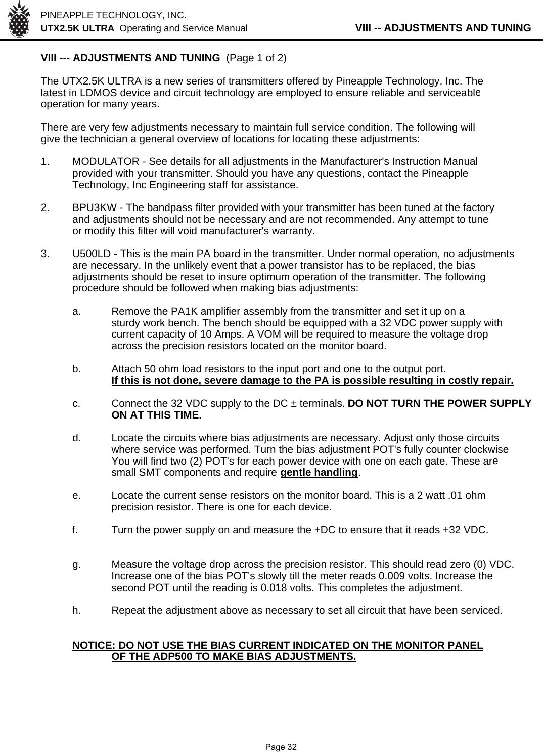 PINEAPPLE TECHNOLOGY, INC.  UTX2.5K ULTRA  Operating and Service Manual           VIII -- ADJUSTMENTS AND TUNINGVIII --- ADJUSTMENTS AND TUNING  (Page 1 of 2)The UTX2.5K ULTRA is a new series of transmitters offered by Pineapple Technology, Inc. Thelatest in LDMOS device and circuit technology are employed to ensure reliable and serviceableoperation for many years.There are very few adjustments necessary to maintain full service condition. The following willgive the technician a general overview of locations for locating these adjustments:1. MODULATOR - See details for all adjustments in the Manufacturer&apos;s Instruction Manualprovided with your transmitter. Should you have any questions, contact the Pineapple Technology, Inc Engineering staff for assistance.2. BPU3KW - The bandpass filter provided with your transmitter has been tuned at the factoryand adjustments should not be necessary and are not recommended. Any attempt to tuneor modify this filter will void manufacturer&apos;s warranty.3. U500LD - This is the main PA board in the transmitter. Under normal operation, no adjustmentsare necessary. In the unlikely event that a power transistor has to be replaced, the bias adjustments should be reset to insure optimum operation of the transmitter. The followingprocedure should be followed when making bias adjustments:a. Remove the PA1K amplifier assembly from the transmitter and set it up on asturdy work bench. The bench should be equipped with a 32 VDC power supply withcurrent capacity of 10 Amps. A VOM will be required to measure the voltage dropacross the precision resistors located on the monitor board.b.Attach 50 ohm load resistors to the input port and one to the output port.If this is not done, severe damage to the PA is possible resulting in costly repair.c. Connect the 32 VDC supply to the DC ± terminals. DO NOT TURN THE POWER SUPPLYON AT THIS TIME.d. Locate the circuits where bias adjustments are necessary. Adjust only those circuitswhere service was performed. Turn the bias adjustment POT&apos;s fully counter clockwiseYou will find two (2) POT&apos;s for each power device with one on each gate. These aresmall SMT components and require gentle handling.e. Locate the current sense resistors on the monitor board. This is a 2 watt .01 ohm precision resistor. There is one for each device.f. Turn the power supply on and measure the +DC to ensure that it reads +32 VDC.g. Measure the voltage drop across the precision resistor. This should read zero (0) VDC.Increase one of the bias POT&apos;s slowly till the meter reads 0.009 volts. Increase thesecond POT until the reading is 0.018 volts. This completes the adjustment.h. Repeat the adjustment above as necessary to set all circuit that have been serviced.NOTICE: DO NOT USE THE BIAS CURRENT INDICATED ON THE MONITOR PANEL           OF THE ADP500 TO MAKE BIAS ADJUSTMENTS.              Page 32