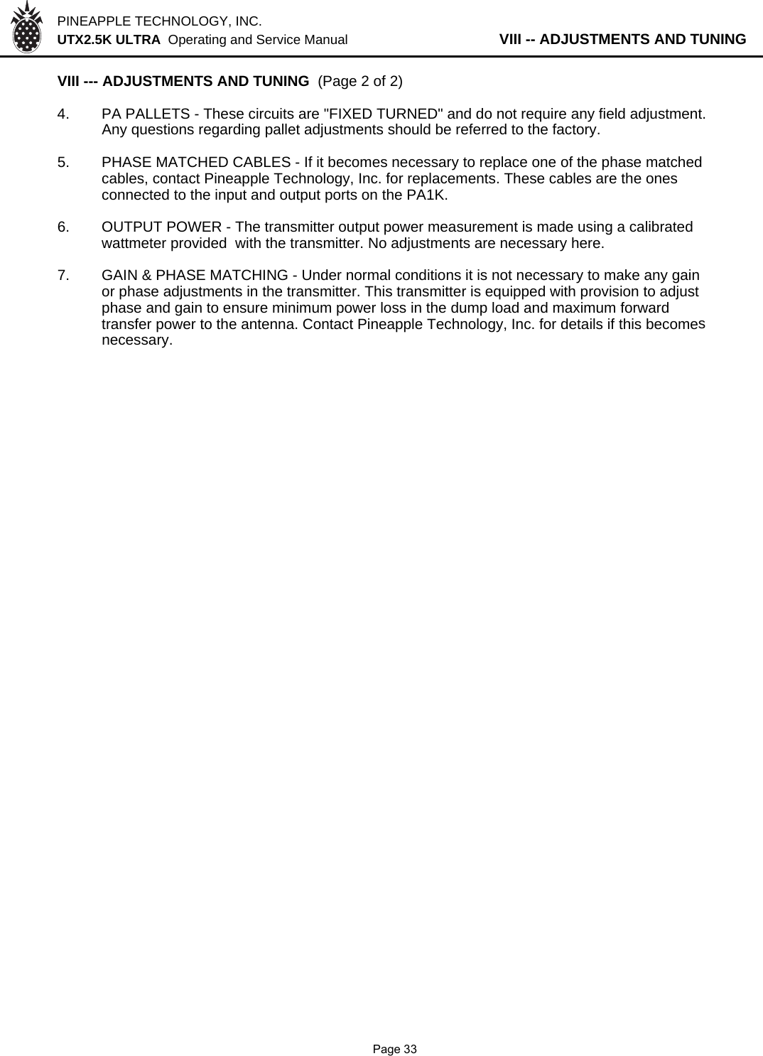 PINEAPPLE TECHNOLOGY, INC.  UTX2.5K ULTRA  Operating and Service Manual           VIII -- ADJUSTMENTS AND TUNINGVIII --- ADJUSTMENTS AND TUNING  (Page 2 of 2)4. PA PALLETS - These circuits are &quot;FIXED TURNED&quot; and do not require any field adjustment.Any questions regarding pallet adjustments should be referred to the factory.5. PHASE MATCHED CABLES - If it becomes necessary to replace one of the phase matchedcables, contact Pineapple Technology, Inc. for replacements. These cables are the ones connected to the input and output ports on the PA1K.6. OUTPUT POWER - The transmitter output power measurement is made using a calibrated wattmeter provided  with the transmitter. No adjustments are necessary here.7. GAIN &amp; PHASE MATCHING - Under normal conditions it is not necessary to make any gainor phase adjustments in the transmitter. This transmitter is equipped with provision to adjustphase and gain to ensure minimum power loss in the dump load and maximum forwardtransfer power to the antenna. Contact Pineapple Technology, Inc. for details if this becomesnecessary.              Page 33