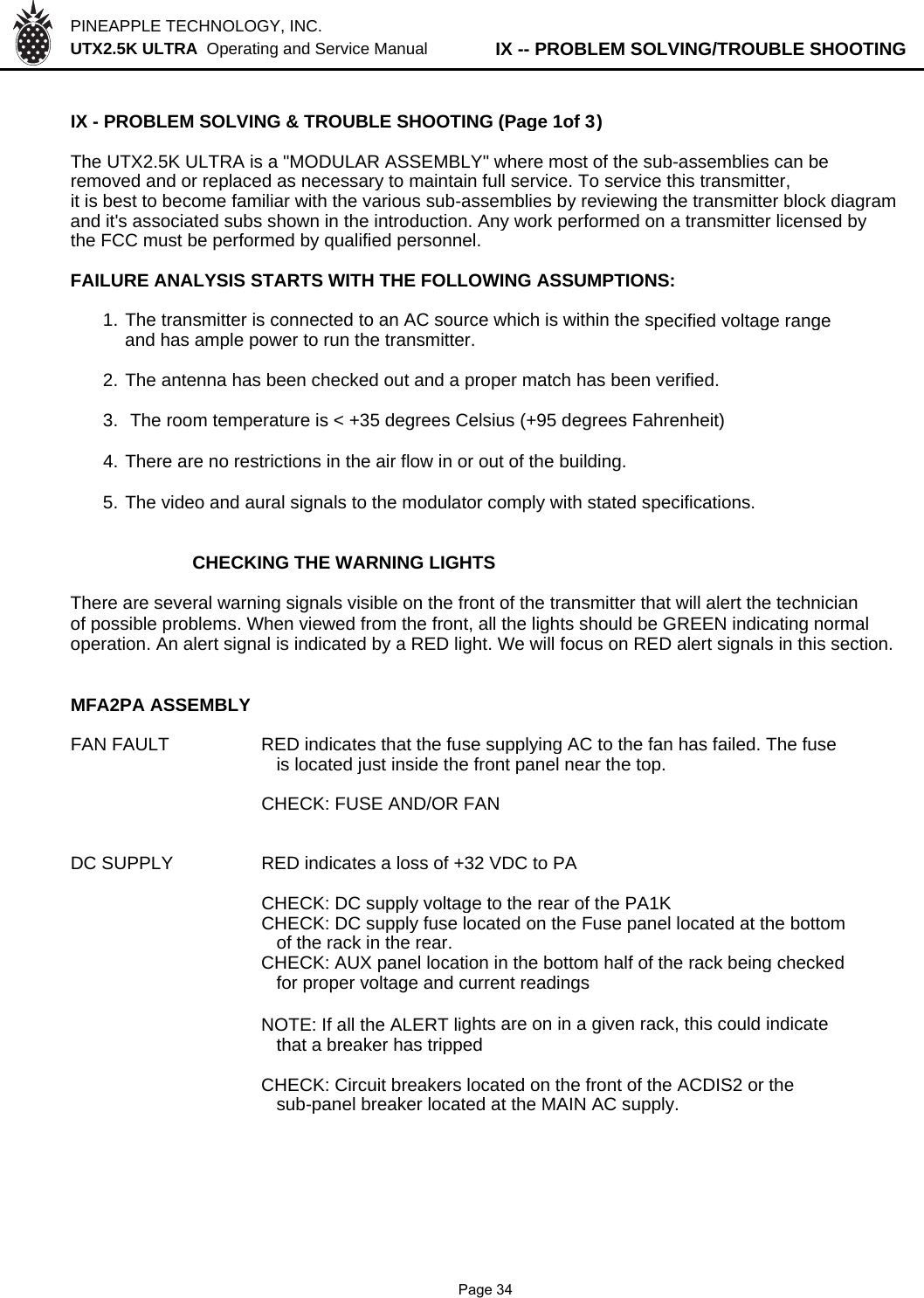 PINEAPPLE TECHNOLOGY, INC.  UTX2.5K ULTRA  Operating and Service Manual          IX -- PROBLEM SOLVING/TROUBLE SHOOTINGIX - PROBLEM SOLVING &amp; TROUBLE SHOOTING (Page 1of 3)The UTX2.5K ULTRA is a &quot;MODULAR ASSEMBLY&quot; where most of the sub-assemblies can beremoved and or replaced as necessary to maintain full service. To service this transmitter,it is best to become familiar with the various sub-assemblies by reviewing the transmitter block diagramand it&apos;s associated subs shown in the introduction. Any work performed on a transmitter licensed bythe FCC must be performed by qualified personnel.FAILURE ANALYSIS STARTS WITH THE FOLLOWING ASSUMPTIONS:1. The transmitter is connected to an AC source which is within the specified voltage rangeand has ample power to run the transmitter.2. The antenna has been checked out and a proper match has been verified.3.  The room temperature is &lt; +35 degrees Celsius (+95 degrees Fahrenheit)4. There are no restrictions in the air flow in or out of the building.5. The video and aural signals to the modulator comply with stated specifications.CHECKING THE WARNING LIGHTSThere are several warning signals visible on the front of the transmitter that will alert the technicianof possible problems. When viewed from the front, all the lights should be GREEN indicating normaloperation. An alert signal is indicated by a RED light. We will focus on RED alert signals in this section.MFA2PA ASSEMBLYFAN FAULT RED indicates that the fuse supplying AC to the fan has failed. The fuse   is located just inside the front panel near the top.CHECK: FUSE AND/OR FANDC SUPPLYRED indicates a loss of +32 VDC to PACHECK: DC supply voltage to the rear of the PA1KCHECK: DC supply fuse located on the Fuse panel located at the bottom   of the rack in the rear.CHECK: AUX panel location in the bottom half of the rack being checked   for proper voltage and current readingsNOTE: If all the ALERT lights are on in a given rack, this could indicate   that a breaker has trippedCHECK: Circuit breakers located on the front of the ACDIS2 or the   sub-panel breaker located at the MAIN AC supply.              Page 34