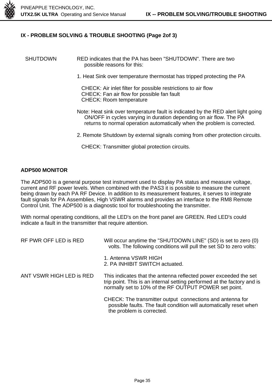 PINEAPPLE TECHNOLOGY, INC.  UTX2.5K ULTRA  Operating and Service Manual          IX -- PROBLEM SOLVING/TROUBLE SHOOTINGIX - PROBLEM SOLVING &amp; TROUBLE SHOOTING (Page 2of 3)   SHUTDOWN RED indicates that the PA has been &quot;SHUTDOWN&quot;. There are two     possible reasons for this:1. Heat Sink over temperature thermostat has tripped protecting the PA   CHECK: Air inlet filter for possible restrictions to air flow   CHECK: Fan air flow for possible fan fault   CHECK: Room temperatureNote: Heat sink over temperature fault is indicated by the RED alert light going     ON/OFF in cycles varying in duration depending on air flow. The PA     returns to normal operation automatically when the problem is corrected.2. Remote Shutdown by external signals coming from other protection circuits.   CHECK: Transmitter global protection circuits.ADP500 MONITORThe ADP500 is a general purpose test instrument used to display PA status and measure voltage,current and RF power levels. When combined with the PAS3 it is possible to measure the currentbeing drawn by each PA RF Device. In addition to its measurement features, it serves to integratefault signals for PA Assemblies, High VSWR alarms and provides an interface to the RM8 Remote Control Unit. The ADP500 is a diagnostic tool for troubleshooting the transmitter.With normal operating conditions, all the LED&apos;s on the front panel are GREEN. Red LED&apos;s couldindicate a fault in the transmitter that require attention.RF PWR OFF LED is RED Will occur anytime the &quot;SHUTDOWN LINE&quot; (SD) is set to zero (0)  volts. The following conditions will pull the set SD to zero volts:1. Antenna VSWR HIGH2. PA INHIBIT SWITCH actuated.ANT VSWR HIGH LED is RED This indicates that the antenna reflected power exceeded the settrip point. This is an internal setting performed at the factory and isnormally set to 10% of the RF OUTPUT POWER set point.CHECK: The transmitter output  connections and antenna for  possible faults. The fault condition will automatically reset when  the problem is corrected.             Page 35