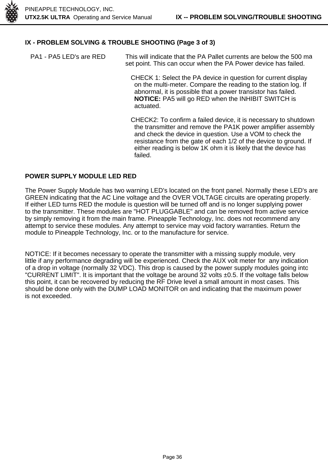 PINEAPPLE TECHNOLOGY, INC.  UTX2.5K ULTRA  Operating and Service Manual          IX -- PROBLEM SOLVING/TROUBLE SHOOTINGIX - PROBLEM SOLVING &amp; TROUBLE SHOOTING (Page 3 of 3)   PA1 - PA5 LED&apos;s are RED This will indicate that the PA Pallet currents are below the 500 maset point. This can occur when the PA Power device has failed.  CHECK 1: Select the PA device in question for current display    on the multi-meter. Compare the reading to the station log. If    abnormal, it is possible that a power transistor has failed.     NOTICE: PA5 will go RED when the INHIBIT SWITCH is     actuated.  CHECK2: To confirm a failed device, it is necessary to shutdown    the transmitter and remove the PA1K power amplifier assembly     and check the device in question. Use a VOM to check the     resistance from the gate of each 1/2 of the device to ground. If     either reading is below 1K ohm it is likely that the device has    failed.POWER SUPPLY MODULE LED REDThe Power Supply Module has two warning LED&apos;s located on the front panel. Normally these LED&apos;s areGREEN indicating that the AC Line voltage and the OVER VOLTAGE circuits are operating properly.If either LED turns RED the module is question will be turned off and is no longer supplying powerto the transmitter. These modules are &quot;HOT PLUGGABLE&quot; and can be removed from active serviceby simply removing it from the main frame. Pineapple Technology, Inc. does not recommend anyattempt to service these modules. Any attempt to service may void factory warranties. Return themodule to Pineapple Technology, Inc. or to the manufacture for service.NOTICE: If it becomes necessary to operate the transmitter with a missing supply module, verylittle if any performance degrading will be experienced. Check the AUX volt meter for  any indicationof a drop in voltage (normally 32 VDC). This drop is caused by the power supply modules going into&quot;CURRENT LIMIT&quot;. It is important that the voltage be around 32 volts ±0.5. If the voltage falls belowthis point, it can be recovered by reducing the RF Drive level a small amount in most cases. Thisshould be done only with the DUMP LOAD MONITOR on and indicating that the maximum poweris not exceeded.              Page 36