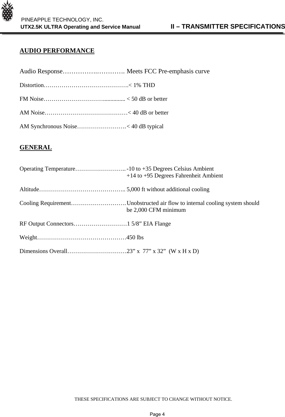 THESE SPECIFICATIONS ARE SUBJECT TO CHANGE WITHOUT NOTICE.          PINEAPPLE TECHNOLOGY, INC.                UTX2.5K ULTRA Operating and Service Manual                II – TRANSMITTER SPECIFICATIONS    AUDIO PERFORMANCE   Audio Response…………….…………. Meets FCC Pre-emphasis curve  Distortion…………………………………….&lt; 1% THD  FM Noise…………………………............... &lt; 50 dB or better  AM Noise……………………………………&lt; 40 dB or better  AM Synchronous Noise……………………. &lt; 40 dB typical   GENERAL   Operating Temperature…………………….. -10 to +35 Degrees Celsius Ambient                                +14 to +95 Degrees Fahrenheit Ambient  Altitude…………………………………….. 5,000 ft without additional cooling  Cooling Requirement………………………. Unobstructed air flow to internal cooling system should      be 2,000 CFM minimum  RF Output Connectors………………………1 5/8” EIA Flange  Weight………………………………………450 lbs  Dimensions Overall…………………………23” x  77” x 32”  (W x H x D)                             Page 4