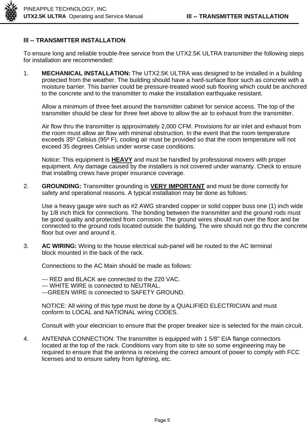 PINEAPPLE TECHNOLOGY, INC.  UTX2.5K ULTRA  Operating and Service Manual lll -- TRANSMITTER INSTALLATIONlll -- TRANSMITTER INSTALLATIONTo ensure long and reliable trouble-free service from the UTX2.5K ULTRA transmitter the following stepsfor installation are recommended:1. MECHANICAL INSTALLATION: The UTX2.5K ULTRA was designed to be installed in a buildingprotected from the weather. The building should have a hard-surface floor such as concrete with a moisture barrier. This barrier could be pressure-treated wood sub flooring which could be anchoredto the concrete and to the transmitter to make the installation earthquake resistant.Allow a minimum of three feet around the transmitter cabinet for service access. The top of thetransmitter should be clear for three feet above to allow the air to exhaust from the transmitter.Air flow thru the transmitter is approximately 2,000 CFM. Provisions for air inlet and exhaust fromthe room must allow air flow with minimal obstruction. In the event that the room temperatureexceeds 35º Celsius (95º F), cooling air must be provided so that the room temperature will notexceed 35 degrees Celsius under worse case conditions.Notice: This equipment is HEAVYand must be handled by professional movers with properequipment. Any damage caused by the installers is not covered under warranty. Check to ensurethat installing crews have proper insurance coverage.2. GROUNDING: Transmitter grounding is VERY IMPORTANT and must be done correctly forsafety and operational reasons. A typical installation may be done as follows:Use a heavy gauge wire such as #2 AWG stranded copper or solid copper buss one (1) inch wideby 1/8 inch thick for connections. The bonding between the transmitter and the ground rods mustbe good quality and protected from corrosion. The ground wires should run over the floor and beconnected to the ground rods located outside the building. The wire should not go thru the concretefloor but over and around it.3. AC WIRING: Wiring to the house electrical sub-panel will be routed to the AC terminal block mounted in the back of the rack.Connections to the AC Main should be made as follows:--- RED and BLACK are connected to the 220 VAC.--- WHITE WIRE is connected to NEUTRAL.---GREEN WIRE is connected to SAFETY GROUND.NOTICE: All wiring of this type must be done by a QUALIFIED ELECTRICIAN and mustconform to LOCAL and NATIONAL wiring CODES.Consult with your electrician to ensure that the proper breaker size is selected for the main circuit.4.ANTENNA CONNECTION: The transmitter is equipped with 1 5/8&quot; EIA flange connectors located at the top of the rack. Conditions vary from site to site so some engineering may be  required to ensure that the antenna is receiving the correct amount of power to comply with FCC licenses and to ensure safety from lightning, etc.              Page 5