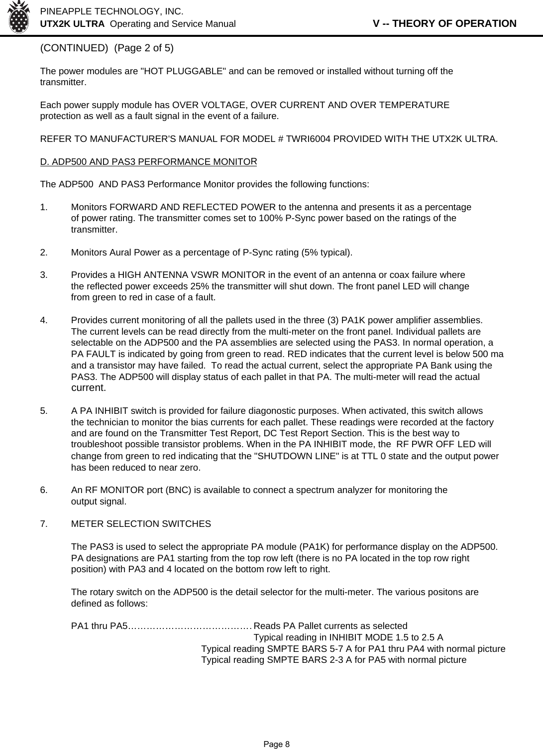 PINEAPPLE TECHNOLOGY, INC.  UTX2K ULTRA  Operating and Service Manual                   V -- THEORY OF OPERATION(CONTINUED)  (Page 2 of 5)The power modules are &quot;HOT PLUGGABLE&quot; and can be removed or installed without turning off thetransmitter.Each power supply module has OVER VOLTAGE, OVER CURRENT AND OVER TEMPERATUREprotection as well as a fault signal in the event of a failure.REFER TO MANUFACTURER&apos;S MANUAL FOR MODEL # TWRI6004 PROVIDED WITH THE UTX2K ULTRA.D. ADP500 AND PAS3 PERFORMANCE MONITORThe ADP500  AND PAS3 Performance Monitor provides the following functions:1. Monitors FORWARD AND REFLECTED POWER to the antenna and presents it as a percentageof power rating. The transmitter comes set to 100% P-Sync power based on the ratings of the transmitter.2. Monitors Aural Power as a percentage of P-Sync rating (5% typical).3. Provides a HIGH ANTENNA VSWR MONITOR in the event of an antenna or coax failure wherethe reflected power exceeds 25% the transmitter will shut down. The front panel LED will changefrom green to red in case of a fault.4. Provides current monitoring of all the pallets used in the three (3) PA1K power amplifier assemblies.The current levels can be read directly from the multi-meter on the front panel. Individual pallets are selectable on the ADP500 and the PA assemblies are selected using the PAS3. In normal operation, aPA FAULT is indicated by going from green to read. RED indicates that the current level is below 500 maand a transistor may have failed.  To read the actual current, select the appropriate PA Bank using the PAS3. The ADP500 will display status of each pallet in that PA. The multi-meter will read the actual current.5.A PA INHIBIT switch is provided for failure diagonostic purposes. When activated, this switch allowsthe technician to monitor the bias currents for each pallet. These readings were recorded at the factoryand are found on the Transmitter Test Report, DC Test Report Section. This is the best way to troubleshoot possible transistor problems. When in the PA INHIBIT mode, the  RF PWR OFF LED will change from green to red indicating that the &quot;SHUTDOWN LINE&quot; is at TTL 0 state and the output power has been reduced to near zero.6.An RF MONITOR port (BNC) is available to connect a spectrum analyzer for monitoring the output signal.7. METER SELECTION SWITCHESThe PAS3 is used to select the appropriate PA module (PA1K) for performance display on the ADP500.PA designations are PA1 starting from the top row left (there is no PA located in the top row rightposition) with PA3 and 4 located on the bottom row left to right.The rotary switch on the ADP500 is the detail selector for the multi-meter. The various positons aredefined as follows:PA1 thru PA5……………………………………Reads PA Pallet currents as selectedTypical reading in INHIBIT MODE 1.5 to 2.5 ATypical reading SMPTE BARS 5-7 A for PA1 thru PA4 with normal pictureTypical reading SMPTE BARS 2-3 A for PA5 with normal picture              Page 8