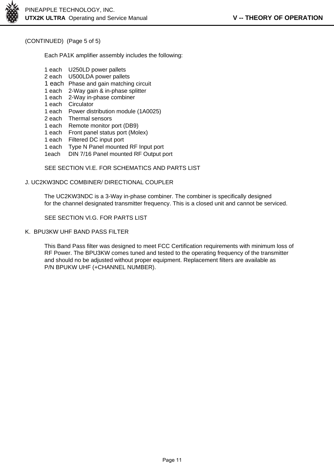 PINEAPPLE TECHNOLOGY, INC.  UTX2K ULTRA  Operating and Service Manual                   V -- THEORY OF OPERATION(CONTINUED)  (Page 5 of 5)Each PA1K amplifier assembly includes the following:1 each U250LD power pallets2 each U500LDA power pallets1 each Phase and gain matching circuit1 each 2-Way gain &amp; in-phase splitter1 each 2-Way in-phase combiner1 each Circulator1 each Power distribution module (1A0025)2 each Thermal sensors1 each Remote monitor port (DB9)1 each Front panel status port (Molex)1 each Filtered DC input port1 each Type N Panel mounted RF Input port1each DIN 7/16 Panel mounted RF Output portSEE SECTION Vl.E. FOR SCHEMATICS AND PARTS LISTJ. UC2KW3NDC COMBINER/ DIRECTIONAL COUPLERThe UC2KW3NDC is a 3-Way in-phase combiner. The combiner is specifically designedfor the channel designated transmitter frequency. This is a closed unit and cannot be serviced.SEE SECTION Vl.G. FOR PARTS LISTK.  BPU3KW UHF BAND PASS FILTER This Band Pass filter was designed to meet FCC Certification requirements with minimum loss ofRF Power. The BPU3KW comes tuned and tested to the operating frequency of the transmitterand should no be adjusted without proper equipment. Replacement filters are available asP/N BPUKW UHF (+CHANNEL NUMBER).             Page 11