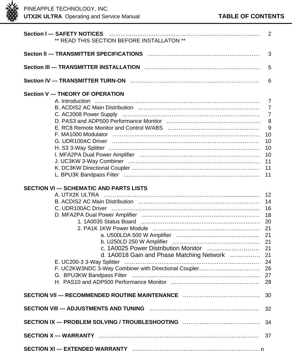 PINEAPPLE TECHNOLOGY, INC.  UTX2K ULTRA  Operating and Service Manual TABLE OF CONTENTSSection l --- SAFETY NOTICES    …………………………………………………………………………2** READ THIS SECTION BEFORE INSTALLATON **Secton ll --- TRANSMITTER SPECIFICATIONS   …………………...…………………………………3Section lll --- TRANSMITTER INSTALLATION   ………………………………………………………5Section lV --- TRANSMITTER TURN-ON   ………………………………………………………………6Section V --- THEORY OF OPERATION   A. Introduction   ………………………………………………………………………………7B. ACDIS2 AC Main Distribution   ………………………………………………………… 7C. AC2008 Power Supply   ………………………………………………………………… 7D. PAS3 and ADP500 Performance Monitor   ……………………………………………8E. RC8 Remote Monitor and Control W/ABS   ……………………………………………9F. MA1000 Modulator   ………………………………………………………………………10G. UDR100AC Driver   ………………………………………………………………………10H. S3 3-Way Splitter  …………………………………………………………………………10I. MFA2PA Dual Power Amplifier   …………………………………………………………10J. UC3KW 3-Way Combiner   ………………………………………………………………11K. DC3KW Directional Coupler ………………………………………………………………11L. BPU3K Bandpass Filter   …………………………………………………………………11SECTION Vl --- SCHEMATIC AND PARTS LISTSA. UTX2K ULTRA   ………………………………………………………….......................12B. ACDIS2 AC Main Distribution   ………………………………………………………… 14C. UDR100AC Driver   ………………………………………………………………………16D. MFA2PA Dual Power Amplifier   …………………………………………………………181. 1A0035 Status Board   …………………………………………………………202. PA1K 1KW Power Module   ……………………………………………………21a. U500LDA 500 W Amplifier   …………………………………………21b. U250LD 250 W Amplifier   …………………………………………21c. 1A0025 Power Distribution Monitor   ………………………21d. 1A0018 Gain and Phase Matching Network   ……………21E. UC200-3 3-Way Splitter   …………………………………………………………………24F. UC2KW3NDC 3-Way Combiner with Directional Coupler…………………………… 26G.  BPU3KW Bandpass Filter   ………………………………………………………………27H.  PAS10 and ADP500 Performance Monitor   ………………………………………… 28SECTION Vll --- RECOMMENDED ROUTINE MAINTENANCE   ……………………………………30SECTION Vlll --- ADJUSTMENTS AND TUNING   …………………………………………………… 32SECTION lX --- PROBLEM SOLVING / TROUBLESHOOTING   ……………………………………34SECTION X --- WARRANTY   …………………………………………………………………………… 37SECTION Xl --- EXTENDED WARRANTY  …………………………………………………………… n